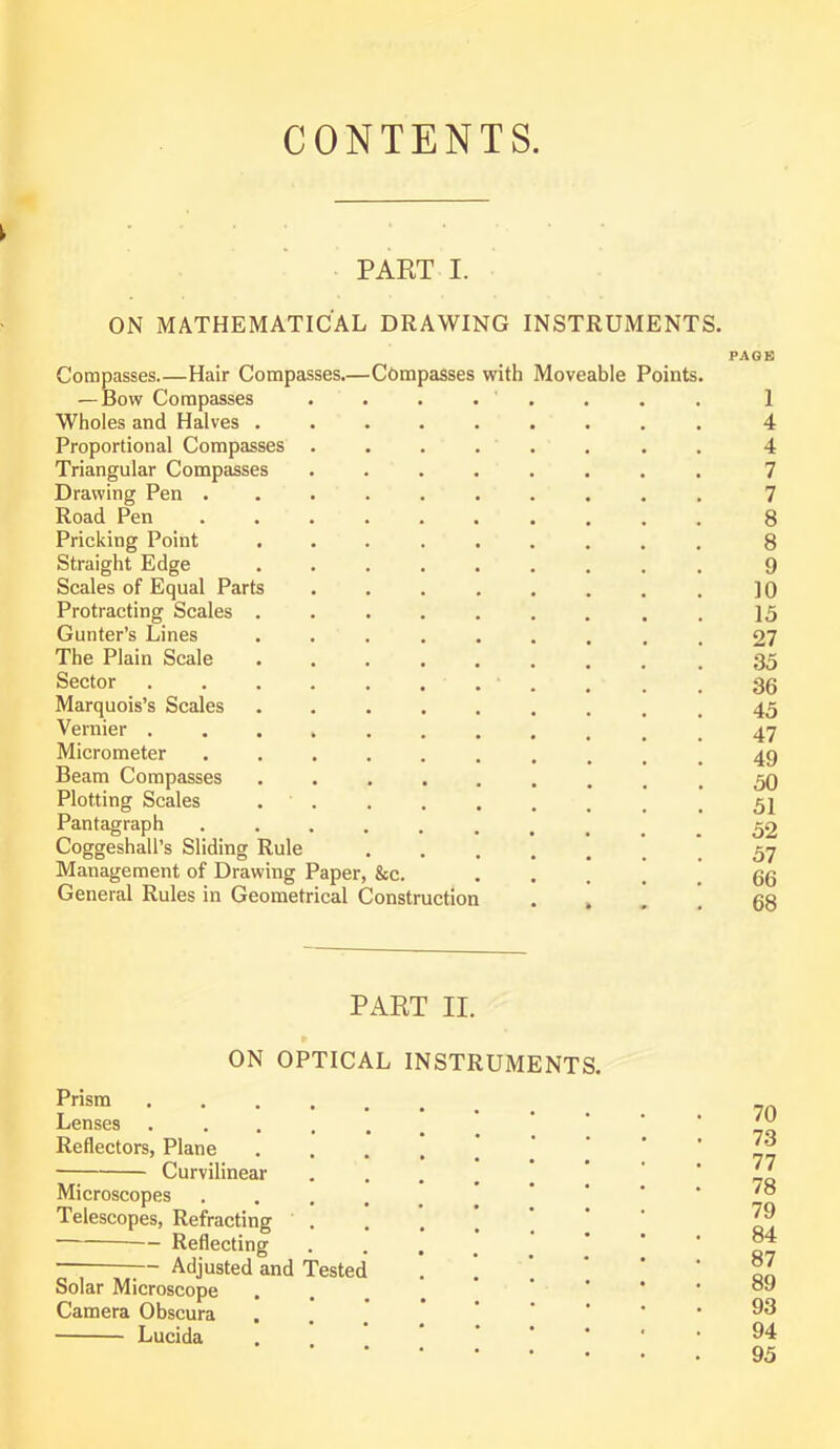 CONTENTS. i PART I. ON MATHEMATICAL DRAWING INSTRUMENTS. PAGE Compasses.—Hair Compasses.—Compasses with Moveable Points. — Bow Compasses ........ 1 Wholes and Halves ......... 4 Proportional Compasses ........ 4 Triangular Compasses ........ 7 Drawing Pen 7 Road Pen .......... 8 Pricking Point 8 Straight Edge ......... 9 Scales of Equal Parts . . . . . . . . ]0 Protracting Scales . 15 Gunter’s Lines ......... 27 The Plain Scale ........ .35 Sector 36 Marquois’s Scales 45 Vernier . 47 Micrometer 49 Beam Compasses ......... Plotting Scales . < 52 Pantagraph ^ 52 Coggeshall’s Sliding Rule .57 Management of Drawing Paper, &c. • • . . . 66 General Rules in Geometrical Construction . » 68 PART II. ON OPTICAL INSTRUMENTS. Prism Lenses Reflectors, Plane .... Curvilinear .... Microscopes .... Telescopes, Refracting .... Reflecting .... — ;— Adjusted and Tested Solar Microscope Camera Obscura Lucida 70 73 77 78 79 84 87 89 93 94 95