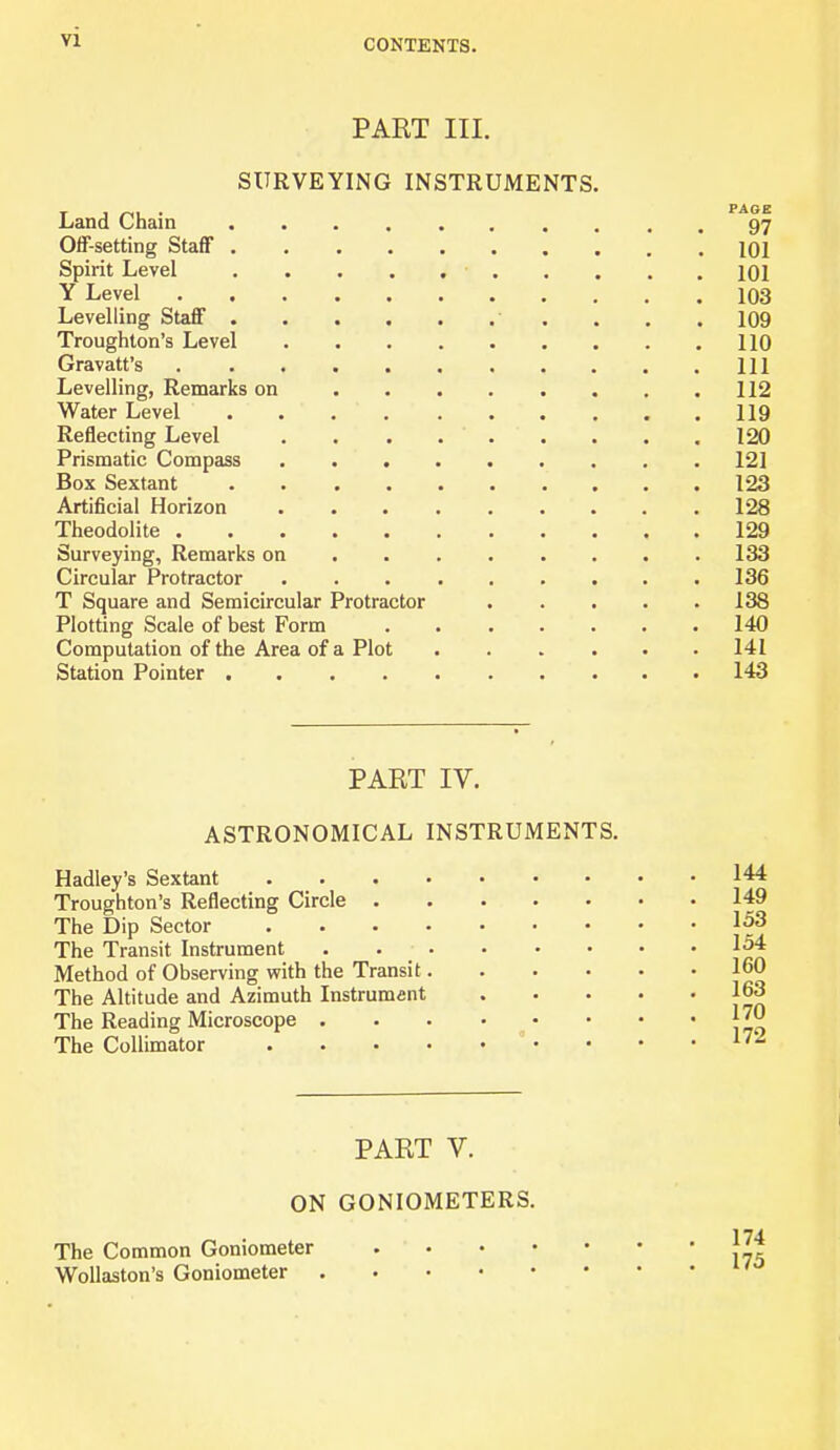 VI PART III. SURVEYING INSTRUMENTS Land Chain Off-setting Staff 101 Spirit Level 101 Y Level 103 Levelling Staff 109 Trough ton’s Level 110 Gravatt’s Ill Levelling, Remarks on 112 Water Level . 119 Reflecting Level 120 Prismatic Compass 121 Box Sextant . 123 Artificial Horizon 128 Theodolite 129 Surveying, Remarks on 133 Circular Protractor 136 T Square and Semicircular Protractor 138 Plotting Scale of best Form . 140 Computation of the Area of a Plot 141 Station Pointer 143 PART IV. ASTRONOMICAL INSTRUMENTS. Hadley’s Sextant Troughton’s Reflecting Circle ..... The Dip Sector The Transit Instrument . . Method of Observing with the Transit.... The Altitude and Azimuth Instrument The Reading Microscope The Collimator 144 149 153 154 160 163 170 172 PART V. ON GONIOMETERS. The Common Goniometer Wollaston’s Goniometer 174 175