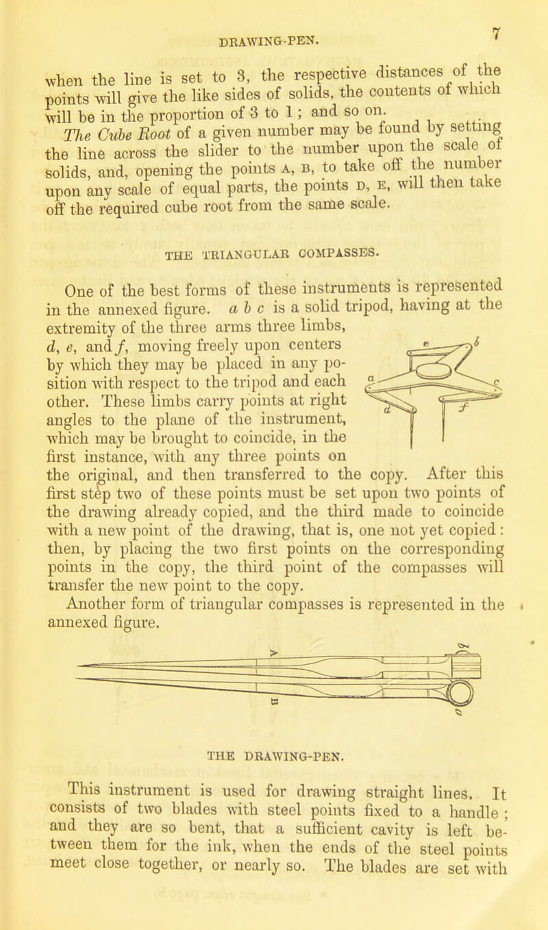 DRAWING-PEN. when the line is set to 3, the respective distances of the points will give the like sides of solids, the contents of which will be in the proportion of 3 to 1; and so on. The Cube Boot of a given number may be found by setting the line across the slider to the number upon the scale of solids, and, opening the points a, b, to take off the number upon any scale of equal parts, the points d, e, will then take off the required cube root from the same scale. THE TRIANGULAR COMPASSES. One of the best forms of these instruments is represented in the annexed figure, a b c is a solid tripod, having at the extremity of the three arms three limbs, d, e, and/, moving freely upon centers by which they may be placed in any po- sition with respect to the tripod and each other. These limbs carry points at right angles to the plane of the instrument, which may be brought to coincide, in the first instance, with any three points on the original, and then transferred to the copy. ~— first step two of these points must be set upon two points of the drawing already copied, and the third made to coincide with a new point of the drawing, that is, one not yet copied: then, by placing the two first points on the corresponding points in the copy, the third point of the compasses will transfer the new point to the copy. Another form of triangular compasses is represented in the annexed figure. After this THE DRAWING-PEN. This instrument is used for drawing straight lines. It consists of two blades with steel points fixed to a handle ; aud they are so bent, that a sufficient cavity is left be- tween them for the ink, when the ends of the steel points meet close together, or nearly so. The blades are set with