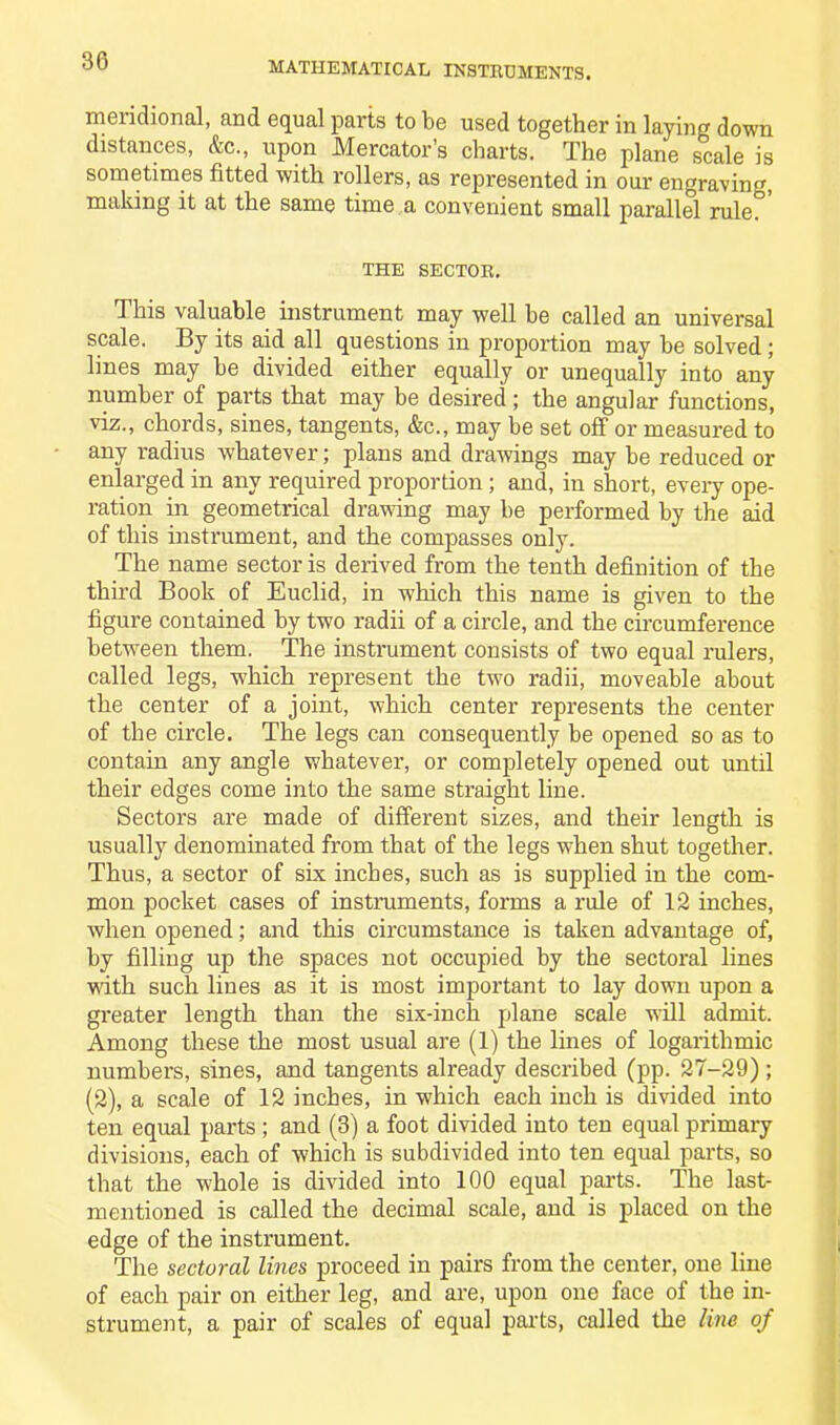 meridional, and equal parts to be used together in laying down distances, &c., upon Mercator’s charts. The plane scale is sometimes fitted with rollers, as represented in our engraving, making it at the same time a convenient small parallel rule°’ THE SECTOR. This valuable instrument may well be called an universal scale. By its aid all questions in proportion may be solved ; lines may be divided either equally or unequally into any number of parts that may be desired ; the angular functions, viz., chords, sines, tangents, &c., may be set off or measured to any radius whatever; plans and drawings may be reduced or enlarged in any required proportion; and, in short, every ope- ration in geometrical drawing may be performed by the aid of this instrument, and the compasses only. The name sector is derived from the tenth definition of the third Book of Euclid, in which this name is given to the figure contained by two radii of a circle, and the circumference between them. The instrument consists of two equal rulers, called legs, which represent the two radii, moveable about the center of a joint, which center represents the center of the circle. The legs can consequently be opened so as to contain any angle whatever, or completely opened out until their edges come into the same straight line. Sectors are made of different sizes, and their length is usually denominated from that of the legs when shut together. Thus, a sector of six inches, such as is supplied in the com- mon pocket cases of instruments, forms a rale of 12 inches, when opened; and this circumstance is taken advantage of, by filling up the spaces not occupied by the sectoral lines with such lines as it is most important to lay down upon a greater length than the six-inch plane scale will admit. Among these the most usual are (1) the lines of logarithmic numbers, sines, and tangents already described (pp. 27-29) ; (2), a scale of 12 inches, in which each inch is divided into ten equal parts ; and (3) a foot divided into ten equal primary divisions, each of which is subdivided into ten equal parts, so that the whole is divided into 100 equal parts. The last- mentioned is called the decimal scale, and is placed on the edge of the instrument. The sectoral lines proceed in pairs from the center, one line of each pair on either leg, and are, upon one face of the in- strument, a pair of scales of equal pails, called the line of