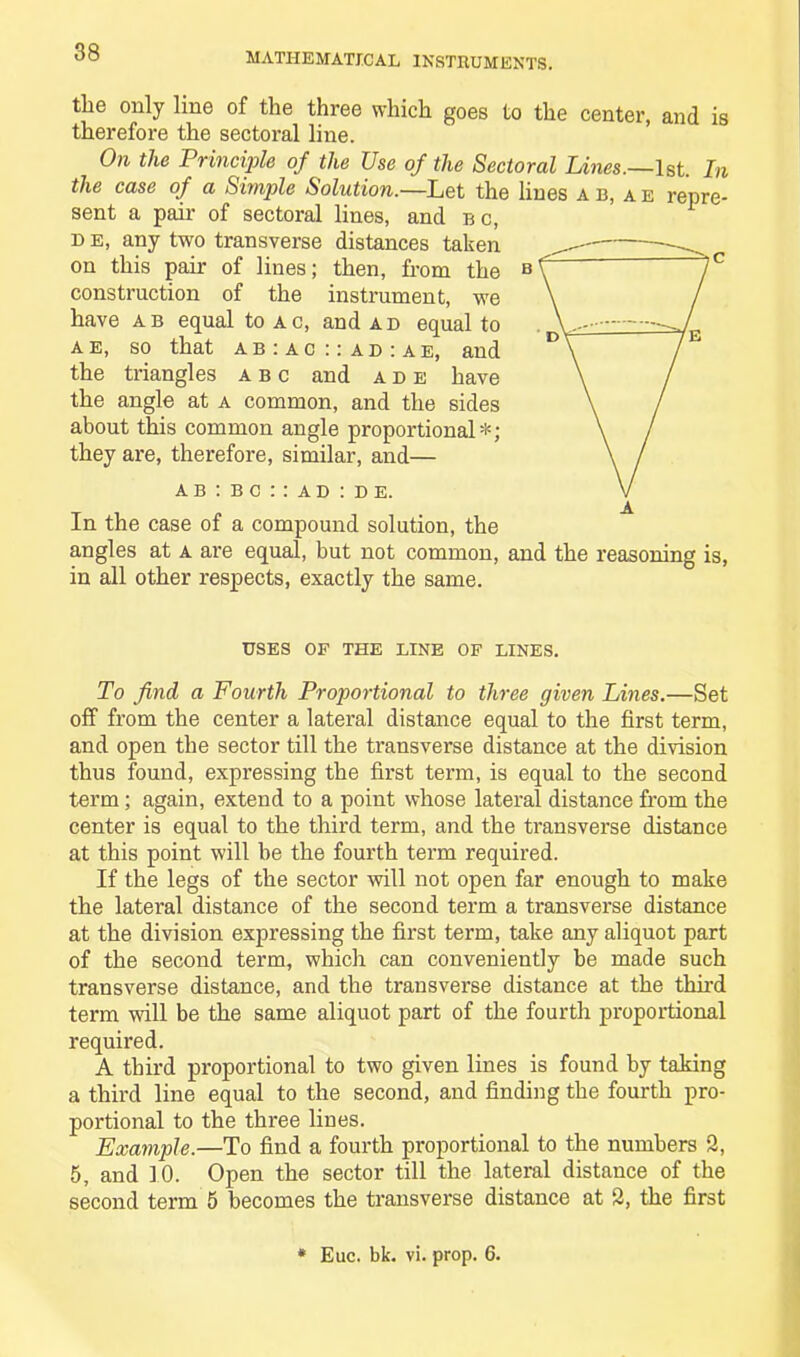 the only line of the three which goes to the center, and is therefore the sectoral line. On the Principle of the Use of the Sectoral Lines.—1st. In the case of a Simple Solution.—Let the lines ab,ae repre- sent a pair of sectoral lines, and b c, i> e, any two transverse distances taken on this pair of lines; then, from the B construction of the instrument, we have ab equal to ac, and ad equal to ae, so that ab:ac::ad:ae, and the triangles abc and ade have the angle at a common, and the sides about this common angle proportional*; they are, therefore, similar, and— ab:bc::ad:de. In the case of a compound solution, the angles at a are equal, but not common, and the reasoning is, in all other respects, exactly the same. uses of the line of lines. To find a Fourth Proportional to three given Lines.—Set off from the center a lateral distance equal to the first term, and open the sector till the transverse distance at the division thus found, expressing the first term, is equal to the second term ; again, extend to a point whose lateral distance from the center is equal to the third term, and the transverse distance at this point will be the fourth term required. If the legs of the sector will not open far enough to make the lateral distance of the second term a transverse distance at the division expressing the first term, take any aliquot part of the second term, which can conveniently be made such transverse distance, and the transverse distance at the third term will be the same aliquot part of the fourth proportional required. A third proportional to two given lines is found by taking a third line equal to the second, and finding the fourth pro- portional to the three lines. Example.—To find a fourth proportional to the numbers 2, 5, and 10. Open the sector till the lateral distance of the second term 5 becomes the transverse distance at 2, the first * Euc. bk. vi. prop. 6.