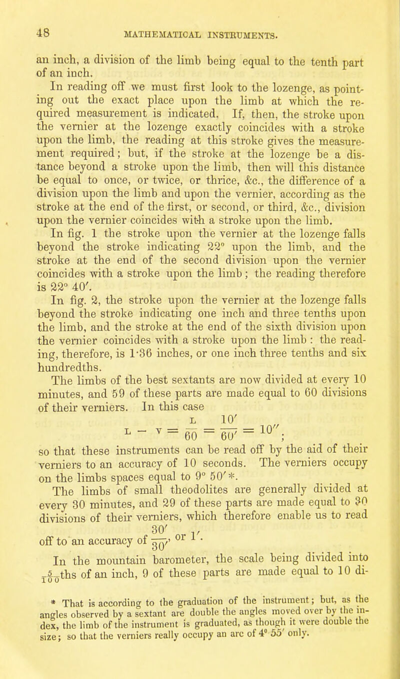 an inch, a division of the limb being equal to the tenth part of an inch. In reading off we must first look to the lozenge, as point- ing out the exact place upon the limb at which the re- quired measurement is indicated. If, then, the stroke upon the vernier at the lozenge exactly coincides with a stroke upon the limb, the reading at this stroke gives the measure- ment required; hut, if the stroke at the lozenge be a dis- tance beyond a stroke upon the limb, then will this distance he equal to once, or twice, or thrice, &c., the difference of a division upon the limb and upon the vernier, according as the stroke at the end of the first, or second, or third, &c., division upon the vernier coincides with a stroke upon the limb. In fig. 1 the stroke upon the vernier at the lozenge falls beyond the stroke indicating 22° upon the limb, and the stroke at the end of the second division upon the vernier coincides with a stroke upon the limb; the reading therefore is 22° 40'. In fig. 2, the stroke upon the vernier at the lozenge falls beyond the stroke indicating one inch and three tenths upon the limb, and the stroke at the end of the sixth division upon the vernier coincides with a stroke upon the limb : the read- ing, therefore, is 1-36 inches, or one inch three tenths and six hundredths. The limbs of the best sextants are now divided at every 10 minutes, and 59 of these parts are made equal to 60 divisions of their verniers. In this case l 10' L~ v=60==607== 1Q//; so that these instruments can be read off by the aid of their verniers to an accuracy of 10 seconds. The verniers occupy on the limbs spaces equal to 9° 50'*. The limbs of small theodolites are generally divided at every 30 minutes, and 29 of these parts are made equal to 30 divisions of their verniers, which therefore enable us to read 30' , v off to an accuracy of yyyy/ 01 1 ' In the mountain barometer, the scale being divided iuto _5_ths of an inch, 9 of these parts are made equal to 10 di- * That is accordin'* to the graduation of the instrument; but, as the angles observed by a sextant are double the angles moved over by the in- dex, the limb of the instrument is graduated, as though it were double the size; so that the verniers really occupy an arc of 4° 55 only.