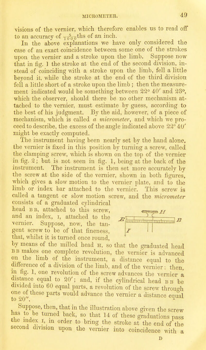 MICROMETER. visions of the vernier, which therefore enables us to read off to an accuracy of xo5ooths of an inch. In the above explanations we have only considered the case of an exact coincidence between some one of the strokes upon the vernier and a stroke upon the limb. Suppose now that in fig. ] the stroke at the end of the second division, in- stead of coinciding with a stroke upon the limb, fell a little beyond it, while the stroke at the end of the third division fell a little short of a stroke upon the limb ; then the measure- ment indicated would be something between 22° 40' and 23°, which the observer, should there be no other mechanism at- tached to the vernier, must estimate by guess, according to the best of his judgment. By the aid, however, of a piece of mechanism, which is called a micrometer, and which we pro- ceed to describe, the excess of the angle indicated above 22° 40' might be exactly computed. The instrument having been nearly set by the hand alone, the vernier is fixed in this position by turning a screw, called the clamping screw, which is shown on the top of the vernier in fig. 2; but is not seen in fig. 1, being at the bade of the instrument. The instrument is then set more accurately by the screw at the side of the vernier, shown in both figures, which gives a slow motion to the vernier jdate, and to the limb or index bar attached to the vernier. This screw is called a tangent or slow motion screw, and the micrometer consists of a graduated cylindrical head b b, attached to this screw, and an index, i, attached to the vernier. Suppose, now, the tan- gent screw to be of that fineness, that, whilst it is turned once round, by means of the milled head h, so that the graduated head bb makes one complete revolution, the vernier is advanced on the limb of the instrument, a distance equal to the difference of a division of the limb, and of the vernier: then, in fig. 1, one revolution of the screw advances the vernier a distance equal to 20'; and, if the cylindrical head bb be divided into 60 equal parts, a revolution of the screw through one of these parts would advance the vernier a distance equal lO /<wU • u -z>!'1 in 1 I''! '' I 111111! 11 11 rrH I Suppose, then, that in the illustration above given the screw has to be turned back, so that 14 of these graduations pass the index i, m order to bring the stroke at the end of the second division upon the vernier into coincidence with a D