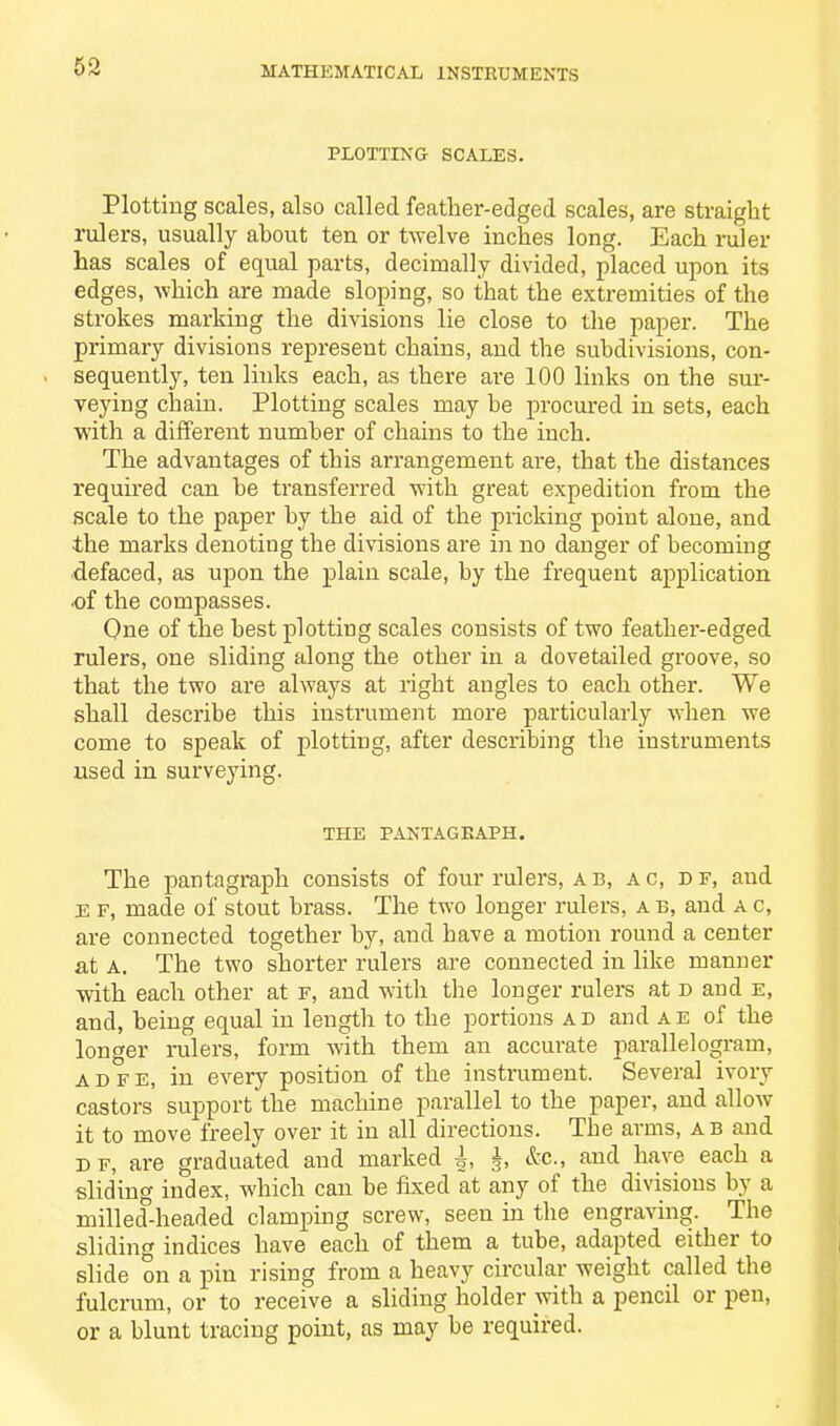 PLOTTING SCALES. Plotting scales, also called feather-edged scales, are straight rulers, usually about ten or twelve inches long. Each ruler has scales of equal parts, decimally divided, placed upon its edges, which are made sloping, so that the extremities of the strokes marking the divisions lie close to the paper. The primary divisions represent chains, and the subdivisions, con- sequently, ten links each, as there are 100 links on the sur- veying chain. Plotting scales may be procured in sets, each with a different number of chains to the inch. The advantages of this arrangement are, that the distances required can be transferred with great expedition from the scale to the paper by the aid of the pricking point alone, and the marks denoting the divisions are in no danger of becoming defaced, as upon the plain scale, by the frequent application ■of the compasses. One of the best plotting scales consists of two feather-edged rulers, one sliding along the other in a dovetailed groove, so that the two are always at right angles to each other. We shall describe this instrument more particularly when we come to speak of plotting, after describing the instruments used in surveying. THE PANTAGEAPH. The pantagraph consists of four rulers, ab, a c, d f, and e f, made of stout brass. The two longer rulers, a b, and a c, are connected together by, and have a motion round a center at a. The two shorter rulers are connected in like manner with each other at f, and with the longer rulers at d and e, and, being equal in length to the portions ad and ae of the longer rulers, form with them an accurate parallelogram, adfe, in every position of the instrument. Several ivory castors support the machine parallel to the paper, and allow it to move freely over it in all directions. The arms, ab and d f, are graduated and marked i, h, &c., and have each a sliding index, which can he fixed at any of the divisions by a milled-headed clamping screw, seen in the engraving. The sliding indices have each of them a tube, adapted either to slide on a pin rising from a heavy circular weight called the fulcrum, or to receive a sliding holder with a pencil or pen, or a blunt tracing point, as may be required.