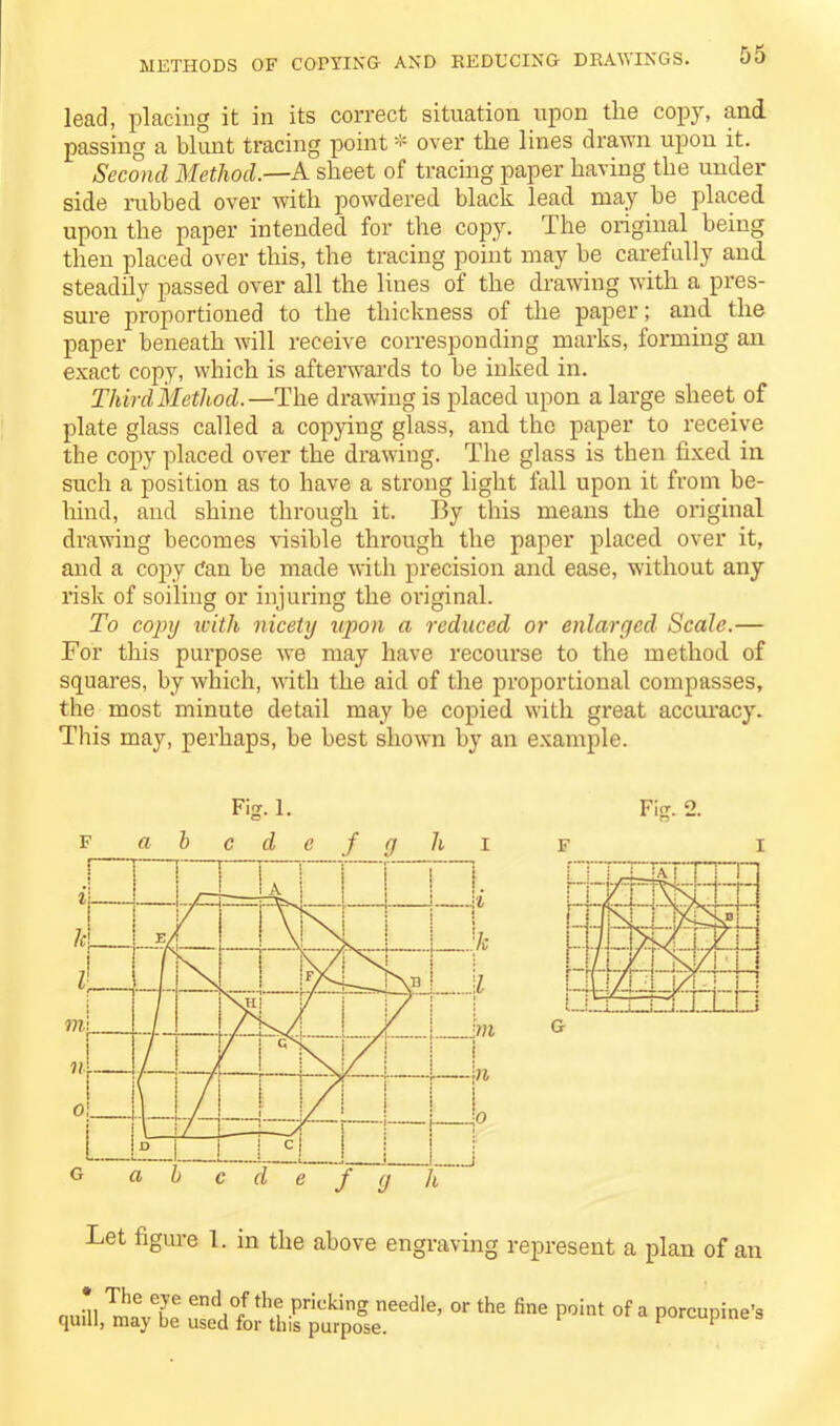 METHODS OF COPYING AND REDUCING DRAWINGS. lead, placing it in its correct situation upon tlie copy, and passing a blunt tracing pointover the lines drawn upon it. Second Method.—A sheet of tracing paper having the under side rubbed over with powdered black lead may be placed upon the paper intended for the copy. The original being then placed over this, the tracing point may be carefully and steadily passed over all the lines of the drawing with a pres- sure proportioned to the thickness of the paper; and the paper beneath will receive corresponding marks, forming an exact copy, which is afterwards to be inked in. Third Method.—The drawing is placed upon a large sheet of plate glass called a copying glass, and the paper to receive the copy placed over the drawing. The glass is then fixed in such a position as to have a strong light fall upon it from be- hind, and shine through it. By this means the original drawing becomes visible through the paper placed over it, and a copy Can be made with precision and ease, without any risk of soiling or injuring the original. To copy with nicety upon a reduced or enlarged Scale.— For this purpose we may have recourse to the method of squares, by which, with the aid of the proportional compasses, the most minute detail may be copied with great accuracy. This may, perhaps, be best shown by an example. Fig. 1. F abcdefg hi Fig. 2. F i Let figure 1. in the above engraving represent a plan of an • The eye end of the pricking needle, or the fine point of a porcupine’s quill, may be used for this purpose. porcupine s