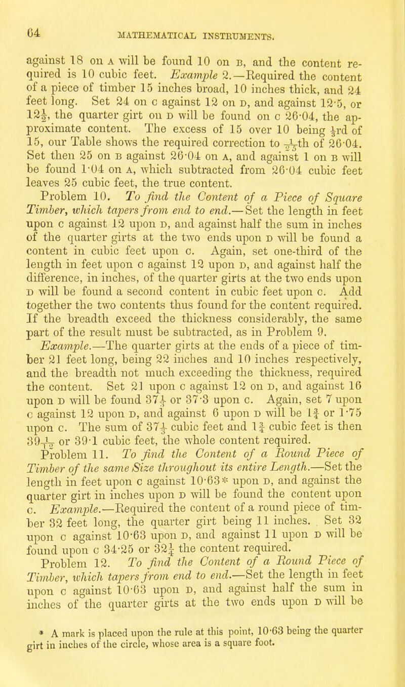 04 against 18 on a will be found 10 on b, and the content re- quired is 10 cubic feet. Example 2.—Required the content of a piece of timber 15 inches broad, 10 inches thick, and 24 feet long. Set 24 on c against 12 on d, and against 12-5, or 12|, the quarter girt on d will be found on c 26-04, the ap- proximate content. The excess of 15 over 10 being £rd of 15, our Table shows the required correction to -L-th of 26-04. Set then 25 on b against 26*04 on a, and against 1 on b will be found T04 on a, which subtracted from 26-04 cubic feet leaves 25 cubic feet, the true content. Problem 10. To find the Content of a Piece of Square Timber, which tapers from end to end.— Set the length in feet upon c against 12 upon r>, and against half the sum in inches of the quarter girts at the two ends upon d will be found a content in cubic feet upon c. Again, set one-third of the length in feet upon c against 12 upon d, and against half the difference, in inches, of the quarter girts at the two ends upon D will be found a second content in cubic feet upon c. Add together the two contents thus found for the content required. If the breadth exceed the thickness considerably, the same part of the result must be subtracted, as in Problem 9. Example.—The quarter girts at the ends of a piece of tim- ber 21 feet long, being 22 inches and 10 inches respectively, and the breadth not much exceeding the thickness, required the content. Set 21 upon c against 12 on d, and against 16 upon d will be found 374 or 37-3 upon c. Again, set 7 upon c against 12 upon D, and against 6 upon d will be If or P75 upon c. The sum of 374 cubic feet and If cubic feet is then 39_i_ or 39-1 cubic feet, the whole content required. Problem 11. To find the Content of a Pound Piece of Timber of the same Size throughout its entire Length.—Set the length in feet upon c against 10-63* upon d, and against the quarter girt in inches upon d will be found the content upon c. Example.—Required the content of a round piece of tim- ber 32 feet long, the quarter girt being 11 inches. Set 32 upon c against 10-63 upon d, and against 11 upon d will be found upon c 34-25 or 321 the content required. Problem 12. To find the Content of a Round Piece of Timber, which tapers from end to end.—Set the length in feet upon c against 10'63 upon d, and against half the sum in inches of the quarter girts at the two ends upon d will be * A mark is placed upon the rule at this point, 10-63 being the quarter girt in inches of the circle, whose area is a square foot.