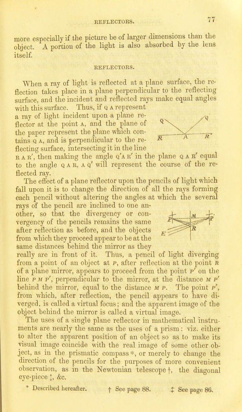 REFLECTORS. more especially if the picture be of larger dimensions than the object. A portion of the light is also absorbed by the lens itself. REFLECTORS. When a ray of light is reflected at a plane surface, the re- flection takes place in a plane perpendicular to the reflecting surface, and the incident and reflected rays make equal angles with this surface. Thus, if q a represent a ray of light incident upon a plane re- flector at the point a, and the plane of the paper represent the plane which con- tains q a, and is perpendicular to the re- flecting surface, intersecting it in the line rar', then making the angle q'ar' in the plane qae' equal to the angle qae, aq' will represent the course of the re- flected ray. The effect of a plane reflector upon the pencils of light which fall upon it is to change the direction of all the rays forming each pencil without altering the angles at which the several rays of the pencil are inclined to one an- other, so that the divergency or cou- vergency of the pencils remains the same after reflection as before, and the objects from which they proceed appear to be at the same distances behind the mirror as they really are in front of it. Thus, a pencil of light diverging from a point of an object at p, after reflection at the point n of a plane mirror, appears to proceed from the point p' on the line p m p', perpendicular to the mirror, at the distance m p' behind the mirror, equal to the distance m p. The point p', from which, after reflection, the pencil appears to have di- verged, is called a virtual focus; and the apparent image of the object behind the mirror is called a virtual image. The uses of a single plane reflector in mathematical instru- ments are nearly the same as the uses of a prism: viz. either to alter the apparent position of an object so as to make its visual image coincide wdth the real image of some other ob- ject, as in the prismatic compass *, or merely to change the direction of the pencils for the purposes of more convenient observation, as in the Newtonian telescope f, the diagonal eye-piece &c.