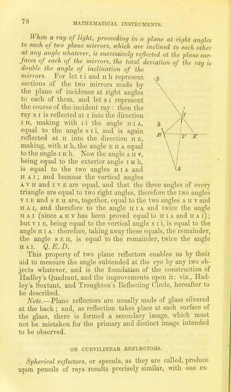 When a ray of light, proceeding in a plane at right angle* to each of two plane mirrors, which are inclined to each other at any angle whatever, is successively reflected at the plane sur- faces of each of the mirrors, the total deviation of the ray is double the angle of inclination of the mirrors. For let i i and h h represent sections of the two mirrors made by the plane of incidence at right angles to each of them, and let s i represent the course of the incident ray : then the ray s I is reflected at i into the direction i h, making with i i the angle hia, equal to the angle s i i, and is again reflected at h into the direction h e, making, with h h, the angle eha equal to the angle i h h. Now the angle a i-i v, being equal to the exterior angle i h h, is equal to the two angles hia and h a i; and because the vertical angles a v h and i v e are equal, and that the three angles of every triangle are equal to two right angles, therefore the two angles vie and s e h are, together, equal to the two angles ahv and h a i, and therefore to the angle hia and twice the angle H A i (since ahv has been proved equal to hia and hai); but vie, being equal to the vertical angle s i i, is equal to the angle hia: therefore, taking away these equals, the remainder, the angle seh, is equal to the remainder, twice the angle hai. Q.E.D. This property of two plane reflectors enables us by their aid to measure the angle subtended at the eye by any two ob- jects whatever, and is the foundation of the construction of Hadley’s Quadrant, and the improvements upon it: viz., Had- ley’s Sextant, and Troughton’s Reflecting Circle, hereafter to be described. Note.—Plane reflectors are usually made of glass silvered at the back; and, as reflection takes place at each surface of the glass, there is formed a secondary image, which must not be mistaken for the primary and distinct image intended to be observed. on curvilinear reflectors. Spherical reflectors, or specula, as they are called, produce upon pencils of rays results precisely similar, with one ex-