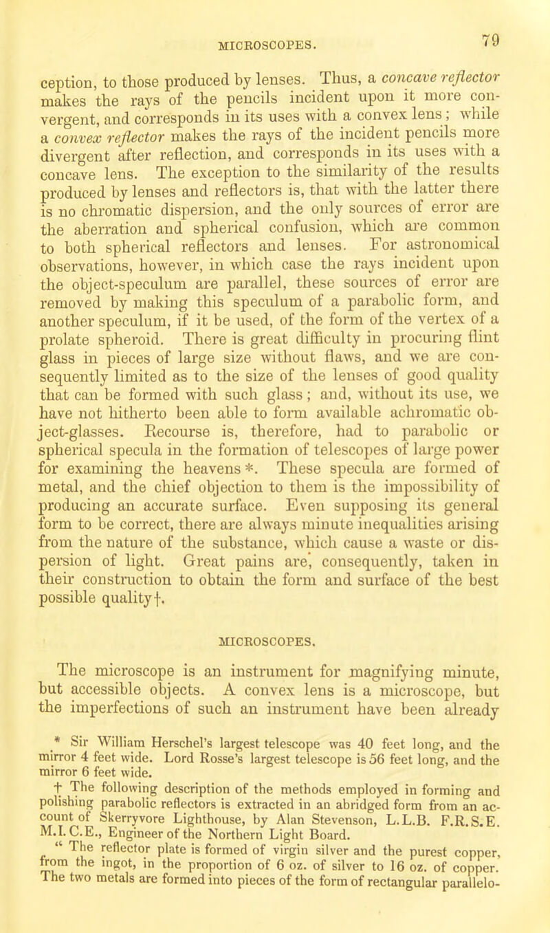 ception, to those produced by lenses. Thus, a concave reflector makes the rays of the pencils incident upon it more con- vergent, and corresponds in its uses with a convex lens , while a convex reflectov makes the rays of the incident pencils more divergent after reflection, and corresponds in its uses with a concave lens. The exception to the similarity of the lesults produced by lenses and reflectors is, that with the latter there is no chromatic dispersion, and the only sources of error are the aberration and spherical confusion, which are common to both spherical reflectors and lenses. For astronomical observations, however, in which case the rays incident upon the object-speculum are parallel, these sources of error are removed by making this speculum of a parabolic form, and another speculum, if it be used, of the form of the vertex of a prolate spheroid. There is great difficulty in procuring flint glass in pieces of large size without flaws, and we are con- sequently limited as to the size of the lenses of good quality that can be formed with such glass; and, without its use, we have not hitherto been able to form available achromatic ob- ject-glasses. Recourse is, therefore, had to parabolic or spherical specula in the formation of telescopes of large power for examining the heavens *. These specula are formed of metal, and the chief objection to them is the impossibility of producing an accurate surface. Even supposing its general form to be correct, there are always minute inequalities arising fi’om the nature of the substance, which cause a waste or dis- persion of light. Great pains are, consequently, taken in their construction to obtain the form and surface of the best possible qualityf. MICROSCOPES. The microscope is an instrument for magnifying minute, but accessible objects. A convex lens is a microscope, but the imperfections of such an instrument have been already * Sir William Herschel’s largest telescope was 40 feet long, and the mirror 4 feet wide. Lord Rosse’s largest telescope is 56 feet long, and the mirror 6 feet wide. t The following description of the methods employed in forming and polishing parabolic reflectors is extracted in an abridged form from an ac- count of Skerryvore Lighthouse, by Alan Stevenson, L.L.B. F.R. S. E. M.I. C.E., Engineer of the Northern Light Board. “ The reflector plate is formed of virgin silver and the purest copper, from the ingot, in the proportion of 6 oz. of silver to 16 oz. of copper. The two metals are formed into pieces of the form of rectangular parallelo-
