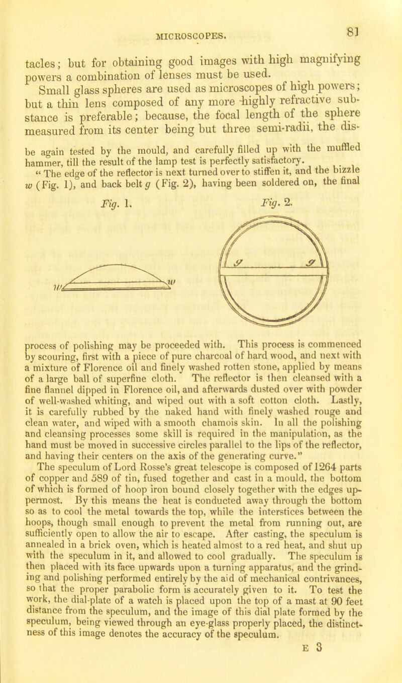 tacles; but for obtaining good images with high magnifying powers a combination of lenses must be used. Small glass spheres are used as microscopes of high powers; but a thin lens composed of any more -highly refractive sub- stance is preferable; because, the focal length of the sphere measured from its center being but three semi-radii, the dis- be again tested by the mould, and carefully filled up with the muffled hammer, till the result of the lamp test is perfectly satisfactory. « The edge of the reflector is next turned over to stiffen it, and the bizzle w (Fig. l),°and back beltg (Fig. 2), having been soldered on, the final Fig. 1. Fig. 2. process of polishing may be proceeded with. This process is commenced by scouring, first with a piece of pure charcoal of hard wood, and next with a mixture of Florence oil and finely washed rotten stone, applied by means of a large ball of superfine cloth. The reflector is then cleansed with a fine flannel dipped in Florence oil, and afterwards dusted over with powder of well-washed whiting, and wiped out with a soft cotton cloth. Lastly, it is carefully rubbed by the naked hand with finely washed rouge and clean water, and wiped with a smooth chamois skin. In all the polishing and cleansing processes some skill is required in the manipulation, as the hand must be moved in successive circles parallel to the lips of the reflector, and having their centers on the axis of the generating curve.” The speculum of Lord Rosse’s great telescope is composed of 1264 parts of copper and 589 of tin, fused together and cast in a mould, the bottom of which is formed of hoop iron bound closely together with the edges up- permost. By this means the heat is conducted away through the bottom so as to cool the metal towards the top, while the interstices between the hoops, though small enough to prevent the metal from running out, are sufficiently open to allow the air to escape. After casting, the speculum is annealed in a brick oven, which is heated almost to a red heat, and shut up with the speculum in it, and allowed to cool gradually. The speculum is then placed with its face upwards upon a turning apparatus, and the grind- ing and polishing performed entirely by the aid of mechanical contrivances, so that the proper parabolic form is accurately given to it. To test the work, the dial-plate of a watch is placed upon the top of a mast at 90 feet distance from the speculum, and the image of this dial plate formed by the speculum, being viewed through an eye-glass properly placed, the distinct- ness of this image denotes the accuracy of the speculum.