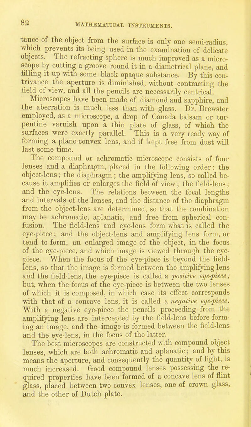 tance of the object from the surface is only one semi-radius, ■which prevents its being used in the examination of delicate objects. The refracting sphere is much improved as a micro- scope by cutting a groove round it in a diametrical plane, and filling it up with some black opaque substance. By this con- trivance the aperture is diminished, without contracting the field of view, and all the pencils are necessarily centrical. Microscopes have been made of diamond and sapphire, and the aberration is much less than with glass. Dr. Brewster employed, as a microscope, a drop of Canada balsam or tur- pentine varnish upon a thin plate of glass, of which the surfaces were exactly parallel. This is a very ready way of forming a plano-convex lens, and if kept free from dust will last some time. The compound or achromatic microscope consists of four lenses and a diaphragm, placed in the following order: the object-lens ; the diaphragm ; the amplifying lens, so called be- cause it amplifies or enlarges the field of view; the field-lens; and the eye-lens. The relations between the focal lengths and intervals of the lenses, and the distance of the diaphragm from the object-lens are determined, so that the combination may be achromatic, aplanatic, and free from spherical con- fusion. The field-lens and eye-lens form what is called the eye-piece; and the object-lens and amplifying lens form, or tend to form, an enlarged image of the object, in the focus of the eye-piece, and which image is viewed through the eye- piece. When the focus of the eye-piece is beyond the field- lens, so that the image is formed between the amplifying lens and the field-lens, the eye-piece is called a positive eyepiece; but, when the focus of the eye-piece is between the two lenses of which it is composed, in which case its effect corresponds with that of a concave lens, it is called a negative eye-piece. With a negative eye-piece the pencils proceeding from the amplifying lens are intercepted by the field-lens before form- ing an image, and the image is formed between the field-lens and the eye-lens, in the focus of the latter. The best microscopes are constructed with compound object lenses, which are both achromatic and aplanatic; and by this means the aperture, and consequently the quantity of light, is much increased. Good compound lenses possessing the re- quired properties have been formed of a concave lens of flint glass, placed between two convex lenses, one of crown glass, and the other of Dutch plate.