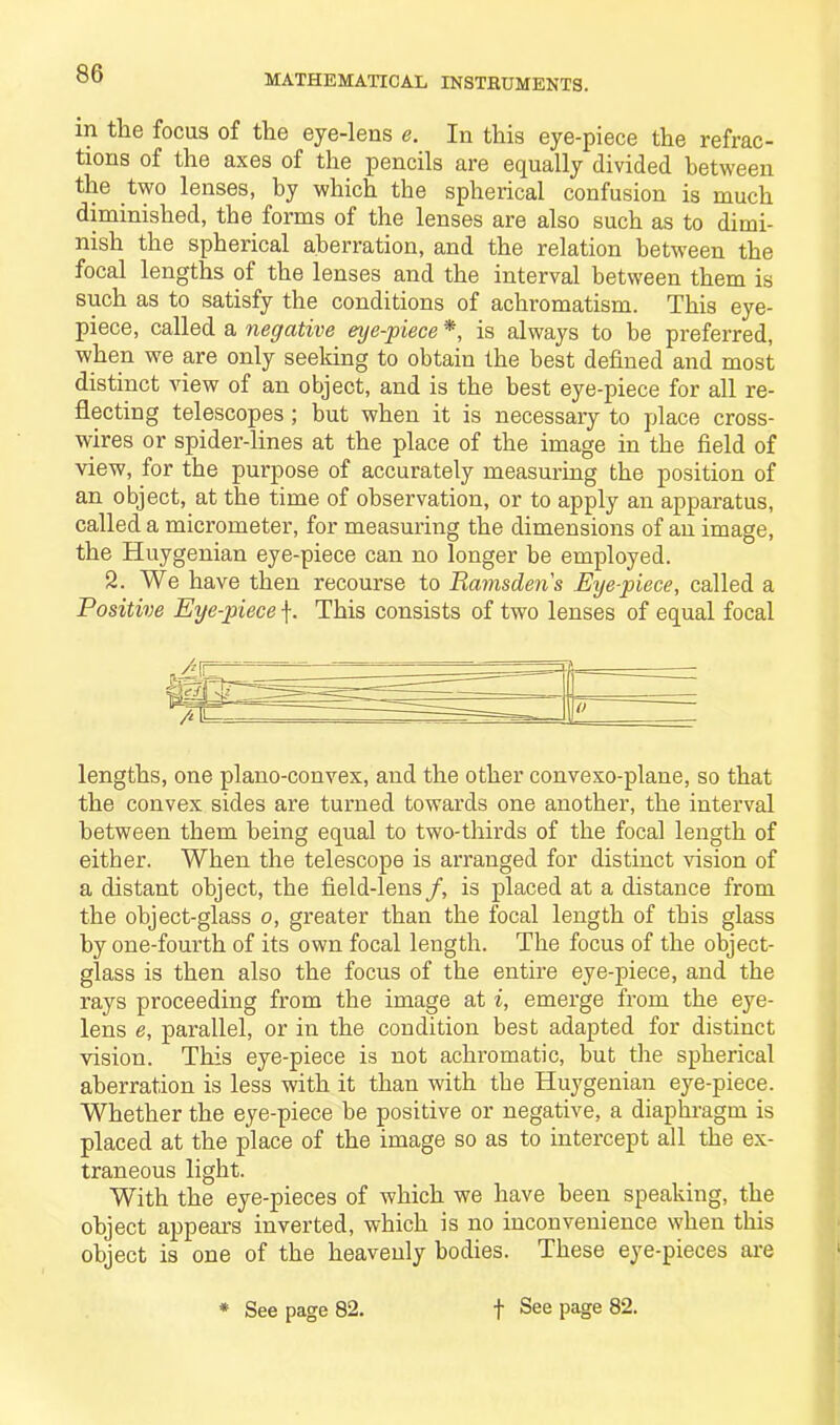 in the focus of the eye-lens e. In this eye-piece the refrac- tions of the axes of the pencils are equally divided between the two lenses, by which the spherical confusion is much diminished, the forms of the lenses are also such as to dimi- nish the spherical aberration, and the relation between the focal lengths of the lenses and the interval between them is such as to satisfy the conditions of achromatism. This eye- piece, called a negative eye-piece *, is always to be preferred, when we are only seeking to obtain the best defined and most distinct view of an object, and is the best eye-piece for all re- flecting telescopes; but when it is necessary to place cross- wires or spider-lines at the place of the image in the field of view, for the purpose of accurately measuring the position of an object, at the time of observation, or to apply an apparatus, called a micrometer, for measuring the dimensions of an image, the Huygenian eye-piece can no longer be employed. 2. We have then recourse to Ramsdens Eyepiece, called a Positive Eye-piece f. This consists of two lenses of equal focal lengths, one plano-convex, and the other convexo-plane, so that the convex sides are turned towards one another, the interval between them being equal to two-thirds of the focal length of either. When the telescope is arranged for distinct vision of a distant object, the field-lens/, is placed at a distance from the object-glass o, greater than the focal length of this glass by one-fourth of its own focal length. The focus of the object- glass is then also the focus of the entire eye-piece, and the rays proceeding from the image at i, emerge from the eye- lens e, parallel, or in the condition best adapted for distinct vision. This eye-piece is not achromatic, but the spherical aberration is less with it than with the Huygenian eye-piece. Whether the eye-piece be positive or negative, a diaphragm is placed at the place of the image so as to intercept all the ex- traneous light. With the eye-pieces of which we have been speaking, the object appears inverted, which is no inconvenience when this object is one of the heavenly bodies. These eye-pieces are * See page 82. f See page 82.