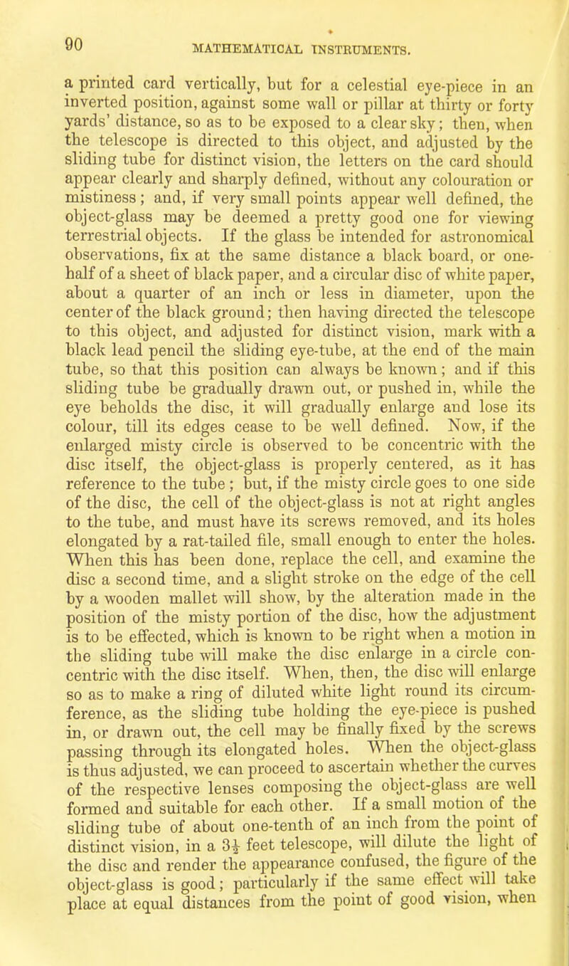 a printed card vertically, but for a celestial eye-piece in an inverted position, against some wall or pillar at thirty or forty yards’ distance, so as to be exposed to a clear sky; then, when the telescope is directed to this object, and adjusted by the sliding tube for distinct vision, the letters on the card should appear clearly and sharply defined, without any colouration or mistiness ; and, if very small points appear well defined, the object-glass may be deemed a pretty good one for viewing terrestrial objects. If the glass be intended for astronomical observations, fix at the same distance a black board, or one- half of a sheet of black paper, and a circular disc of white paper, about a quarter of an inch or less in diameter, upon the center of the black ground; then having directed the telescope to this object, and adjusted for distinct vision, mark with a black lead pencil the sliding eye-tube, at the end of the main tube, so that this position can always be known; and if this sliding tube be gradually drawn out, or pushed in, while the eye beholds the disc, it will gradually enlarge and lose its colour, till its edges cease to be well defined. Now, if the enlarged misty circle is observed to he concentric with the disc itself, the object-glass is properly centered, as it has reference to the tube ; but, if the misty circle goes to one side of the disc, the cell of the object-glass is not at right angles to the tube, and must have its screws removed, and its holes elongated by a rat-tailed file, small enough to enter the holes. When this has been done, replace the cell, and examine the disc a second time, and a slight stroke on the edge of the cell by a wooden mallet will show, by the alteration made in the position of the misty portion of the disc, how the adjustment is to be effected, which is known to be right when a motion in the sliding tube will make the disc enlarge in a circle con- centric with the disc itself. When, then, the disc will enlarge so as to make a ring of diluted white light round its circum- ference, as the sliding tube holding the eye-piece is pushed in, or drawn out, the cell may be finally fixed by the screws passing through its elongated holes. When the object-glass is thus adjusted, we can proceed to ascertain whether the curves of the respective lenses composing the object-glass are well formed and suitable for each other. If a small motion of the sliding tube of about one-tenth of an inch from the point of distinct vision, in a 3^- feet telescope, will dilute the light of the disc and render the appearance confused, the figure of the object-glass is good; particularly if the same effect will take place at equal distances from the point of good vision, when