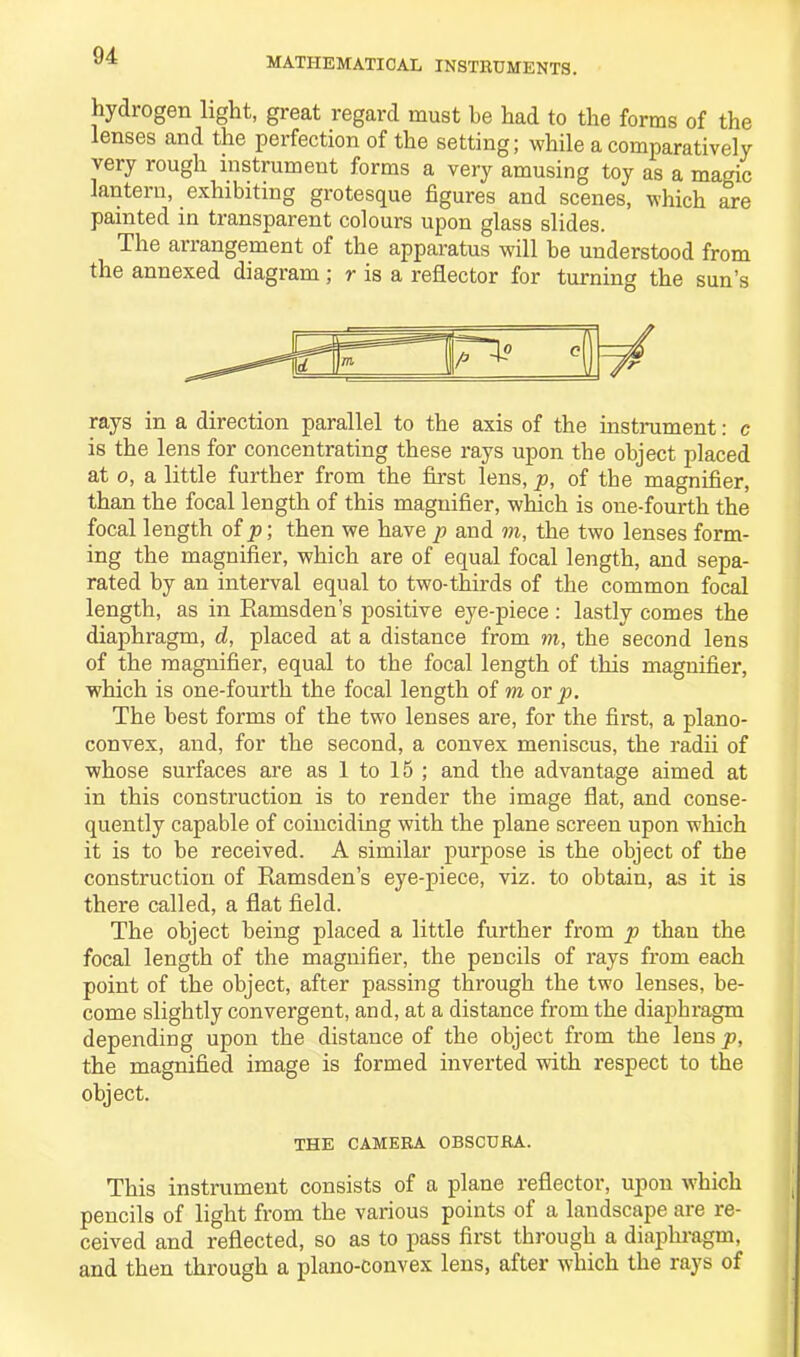 MATHEMATICAL INSTRUMENTS. hydrogen light, great regard must be had to the forms of the lenses and the perfection of the setting; while a comparatively very rough instrument forms a very amusing toy as a magic lantern, exhibiting grotesque figures and scenes, which are painted in transparent colours upon glass slides. The arrangement of the apparatus will he understood from the annexed diagram; r is a reflector for turning the sun’s rays in a direction parallel to the axis of the instrument: c is the lens for concentrating these rays upon the object placed at o, a little further from the first lens, p, of the magnifier, than the focal length of this magnifier, which is one-fourth the focal length of p; then we have p and to, the two lenses form- ing the magnifier, which are of equal focal length, and sepa- rated by an interval equal to two-thirds of the common focal length, as in Ramsden’s positive eye-piece : lastly comes the diaphragm, d, placed at a distance from to, the second lens of the magnifier, equal to the focal length of this magnifier, which is one-fourth the focal length of to or p. The best forms of the two lenses are, for the first, a plano- convex, and, for the second, a convex meniscus, the radii of whose surfaces are as 1 to 15 ; and the advantage aimed at in this construction is to render the image flat, and conse- quently capable of coinciding with the plane screen upon which it is to be received. A similar purpose is the object of the construction of Ramsden’s eye-piece, viz. to obtain, as it is there called, a flat field. The object being placed a little further from p than the focal length of the magnifier, the pencils of rays from each point of the object, after passing through the two lenses, be- come slightly convergent, and, at a distance from the diaphragm depending upon the distance of the object from the lensjs, the magnified image is formed inverted with respect to the object. THE CAMERA OBSCURA. This instrument consists of a plane reflector, upon which pencils of light from the various points of a landscape are re- ceived and reflected, so as to pass first through a diaphragm, and then through a plano-convex lens, after which the rays of