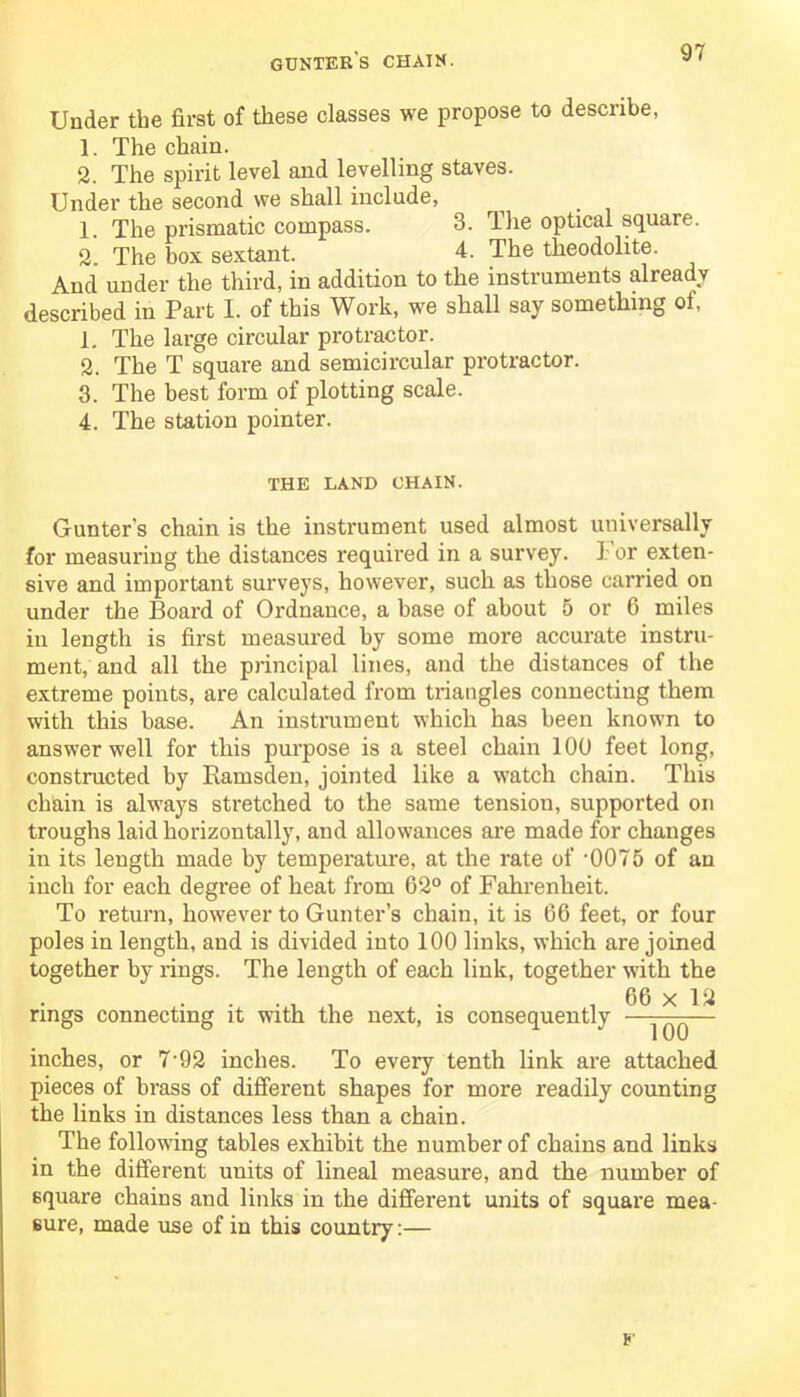 gunter's chatn. Under the first of these classes we propose to describe, 1. The chain. 2. The spirit level and levelling staves. Under the second we shall include, 1. The prismatic compass. 3. The optical square. 2. The box sextant. 4. The theodolite. And under the third, in addition to the instruments already described in Part I. of this Work, we shall say something ot, 1. The large circular protractor. 2. The T square and semicircular protractor. 3. The best form of plotting scale. 4. The station pointer. THE LAND CHAIN. Gunter's chain is the instrument used almost universally for measuring the distances required in a survey. l or exten- sive and important surveys, however, such as those carried on under the Board of Ordnance, a base of about 5 or 6 miles in length is first measured by some more accurate instru- ment, and all the principal lines, and the distances of the extreme points, are calculated from triangles connecting them with this base. An instrument which has been known to answer well for this purpose is a steel chain 100 feet long, constructed by Ramsden, jointed like a watch chain. This chain is always stretched to the same tension, supported on troughs laid horizontally, and allowances are made for changes in its length made by temperature, at the rate of -0075 of an inch for each degree of heat from 62° of Fahrenheit. To return, however to Gunter’s chain, it is 66 feet, or four poles in length, and is divided into 100 links, which are joined together by rings. The length of each link, together with the rings connecting it with the next, is consequently 66 x 12 100 inches, or 7-92 inches. To every tenth link are attached pieces of brass of different shapes for more readily counting the links in distances less than a chain. The following tables exhibit the number of chains and links in the different units of lineal measure, and the number of square chains and links in the different units of square mea- sure, made use of in this country:—