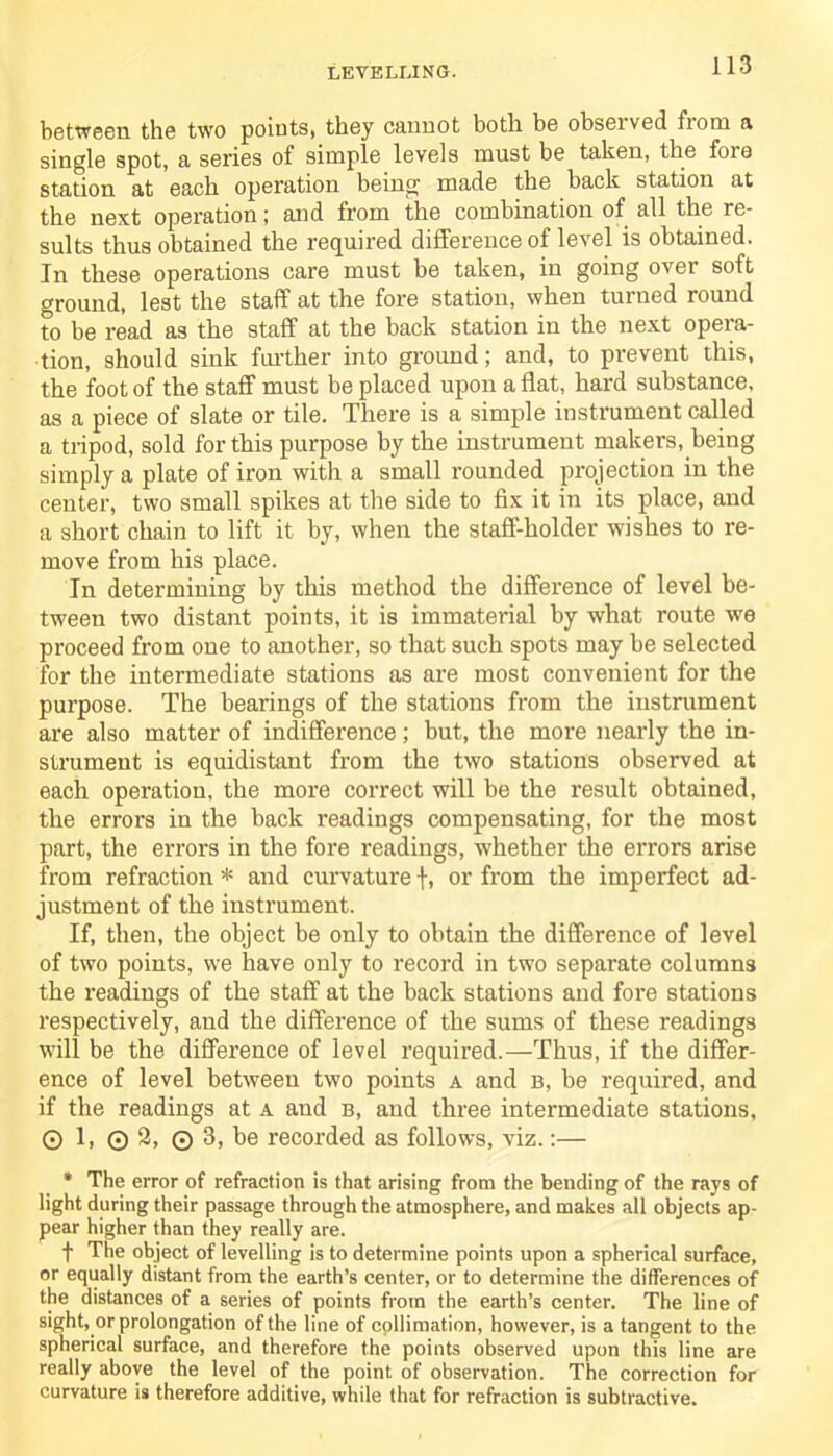 LEVELLING. between the two points, they cannot both be observed from a single spot, a series of simple levels must be taken, the foie station at each operation being made the back station at the next operation; and from the combination of all the re- sults thus obtained the required difference of level is obtained. In these operations care must be taken, in going over soft ground, lest the staff at the fore station, when turned round to be read as the staff at the back station in the next opera- tion, should sink further into ground; and, to prevent this, the foot of the staff must be placed upon a flat, hard substance, as a piece of slate or tile. There is a simple instrument called a tripod, sold for this purpose by the instrument makers, being simply a plate of iron with a small rounded projection in the center, two small spikes at the side to fix it in its place, and a short chain to lift it by, when the staff-holder wishes to re- move from his place. In determining by this method the difference of level be- tween two distant points, it is immaterial by what route wre proceed from one to another, so that such spots may be selected for the intermediate stations as are most convenient for the purpose. The bearings of the stations from the instrument are also matter of indifference; but, the more nearly the in- strument is equidistant from the two stations observed at each operation, the more correct will be the result obtained, the errors in the back readings compensating, for the most part, the errors in the fore readings, whether the errors arise from refraction * and curvature f, or from the imperfect ad- justment of the instrument. If, then, the object be only to obtain the difference of level of two points, we have only to record in two separate columns the readings of the staff at the back stations and fore stations respectively, and the difference of the sums of these readings will be the difference of level required.—Thus, if the differ- ence of level between two points a and b, be required, and if the readings at a and b, and three intermediate stations, O 1, 0 2, © 3, be recorded as follows, viz.:— * The error of refraction is that arising from the bending of the rays of light during their passage through the atmosphere, and makes all objects ap- pear higher than they really are. f The object of levelling is to determine points upon a spherical surface, or equally distant from the earth’s center, or to determine the differences of the distances of a series of points from the earth’s center. The line of sight, or prolongation of the line of collimation, however, is a tangent to the spherical surface, and therefore the points observed upon this line are really above the level of the point of observation. The correction for curvature is therefore additive, while that for refraction is subtractive.