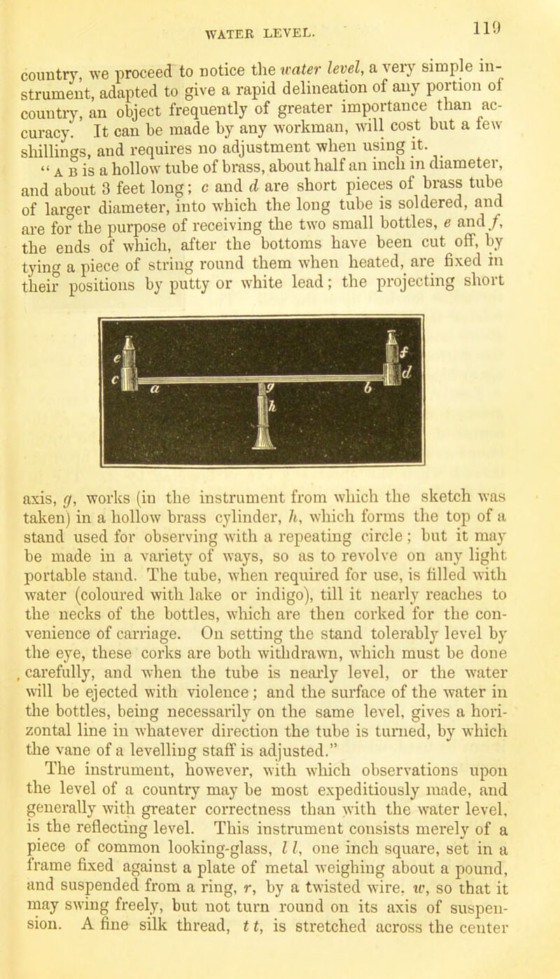 WATER LEVEL. country, we proceed to notice the water level, a very simple in- strument, adapted to give a rapid delineation of any portion of country, an object frequently of greater importance than ac- curacy. It can he made by any workman, will cost but a lew shillings, and requires no adjustment when using it. “ a b is a hollow tube of brass, about half an inch in diameter, and about 3 feet long; c and d are short pieces of brass tube of larger diameter, into which the long tube is soldered, and are for the purpose of receiving the two small bottles, e and/, the ends of which, after the bottoms have been cut off, by tyino- a piece of string round them when heated, are fixed in their positions by putty or white lead; the projecting short axis, g, works (in the instrument from which the sketch was taken) in a hollow brass cylinder, It, which forms the top of a stand used for observing with a repeating circle; but it may be made in a variety of ways, so as to revolve on any light portable stand. The tube, when required for use, is filled with water (coloured with lake or indigo), till it nearly reaches to the necks of the bottles, which are then corked for the con- venience of carriage. On setting the stand tolerably level by the eye, these corks are both withdrawn, which must be done carefully, and when the tube is nearly level, or the water will be ejected with violence ; and the surface of the water in the bottles, being necessarily on the same level, gives a hori- zontal line in whatever direction the tube is turned, by which the vane of a levelling staff is adjusted.” The instrument, however, with which observations upon the level of a country may be most expeditiously made, and generally with greater correctness than with the water level, is the reflecting level. This instrument consists merely of a piece of common looking-glass, 11, one inch square, set in a frame fixed against a plate of metal weighing about a pound, and suspended from a ring, r, by a twisted wire, iv, so that it may swing freely, but not turn round on its axis of suspen- sion. A fine silk thread, 11, is stretched across the center