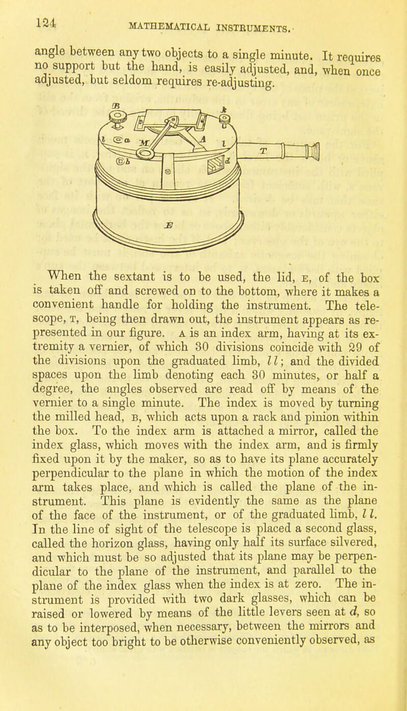 angle between any two objects to a single minute. It requires no support but the hand, is easily adjusted, and, when once adjusted, but seldom requires re-adjusting. When the sextant is to be used, the lid, e, of the box is taken off and screwed on to the bottom, where it makes a convenient handle for holding the instrument. The tele- scope, t, being then drawn out, the instrument appears as re- presented in our figure, a is an index arm, having at its ex- tremity a vernier, of which 30 divisions coincide -with 29 of the divisions upon the graduated limb, 11; and the divided spaces upon the limb denoting each 30 minutes, or half a degree, the angles observed are read off by means of the vernier to a single minute. The index is moved by turning the milled head, b, which acts upon a rack and pinion within the box. To the index arm is attached a mirror, called the index glass, which moves with the index arm, and is firmly fixed upon it by the maker, so as to have its plane accurately perpendicular to the plane in which the motion of the index arm takes place, and which is called the plane of the in- strument. This plane is evidently the same as the plane of the face of the instrument, or of the graduated limb, 11. In the line of sight of the telescope is placed a second glass, called the horizon glass, having only half its surface silvered, and which must be so adjusted that its plane may be perpen- dicular to the plane of the instrument, and parallel to the plane of the index glass when the index is at zero. The in- strument is provided with two dark glasses, which can be raised or lowered by means of tbe little levers seen at d, so as to be interposed, when necessary, between the mirrors and any object too bright to be otherwise conveniently observed, as