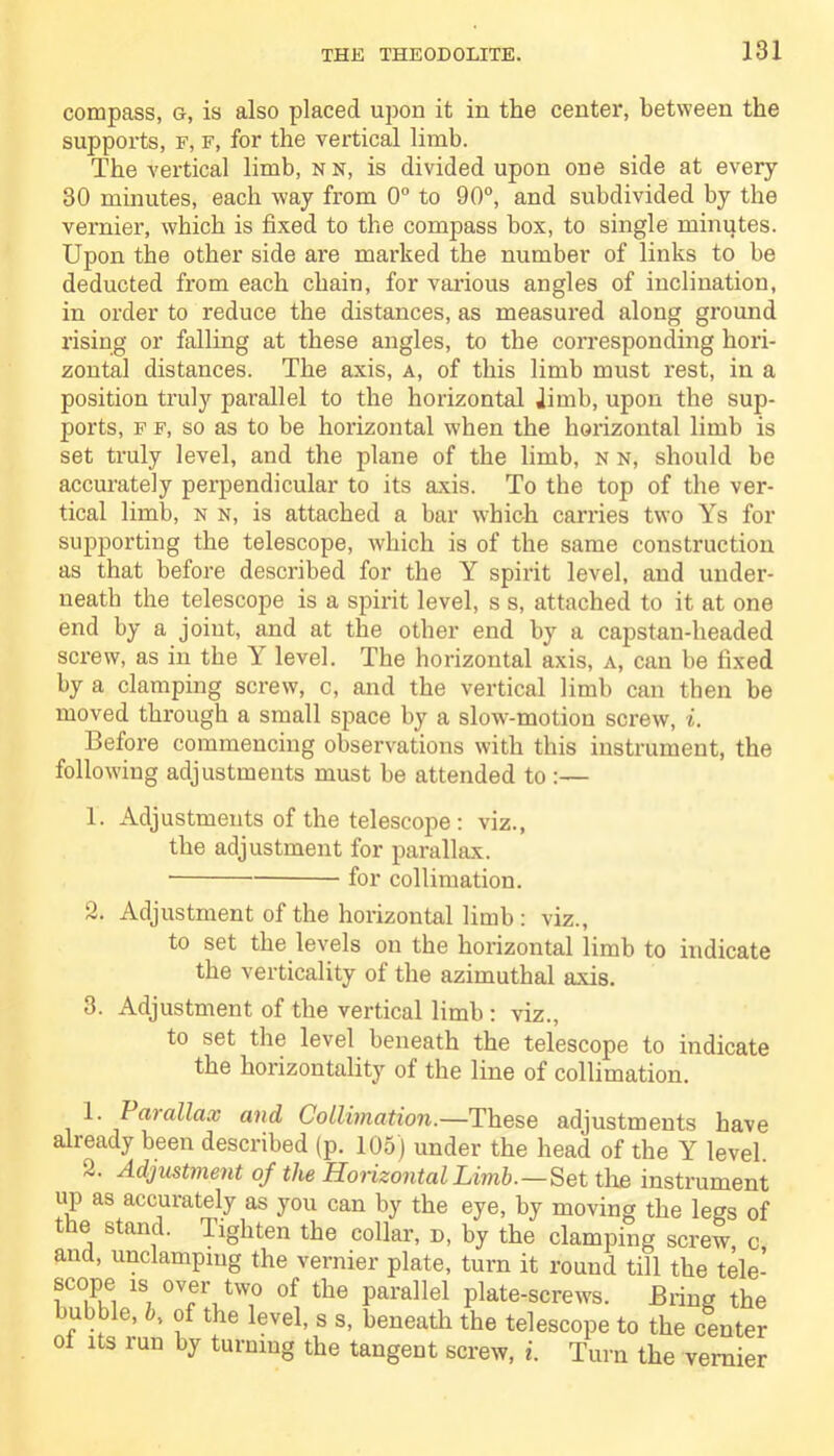 compass, g, is also placed upon it in the center, between the supports, f, f, for the vertical limb. The vertical limb, nn, is divided upon one side at every 30 minutes, each way from 0° to 90°, and subdivided by the vernier, which is fixed to the compass box, to single minutes. Upon the other side are marked the number of links to be deducted from each chain, for various angles of inclination, in order to reduce the distances, as measured along ground rising or falling at these angles, to the corresponding hori- zontal distances. The axis, a, of this limb must rest, in a position truly parallel to the horizontal limb, upon the sup- ports, f f, so as to be horizontal when the horizontal limb is set truly level, and the plane of the limb, n n, should be accurately perpendicular to its axis. To the top of the ver- tical limb, n n, is attached a bar which carries two Ys for supporting the telescope, which is of the same construction as that before described for the Y spirit level, and under- neath the telescope is a spirit level, s s, attached to it at one end by a joint, and at the other end by a capstan-headed screw, as in the Y level. The horizontal axis, a, can be fixed by a clamping screw, c, and the vertical limb can then be moved through a small space by a slow-motion screw, i. Before commencing observations with this instrument, the following adjustments must be attended to :— 1. Adjustments of the telescope : viz., the adjustment for parallax. for collimation. 2. Adjustment of the horizontal limb : viz., to set the levels on the horizontal limb to indicate the verticality of the azimuthal axis. 3. Adjustment of the vertical limb : viz., to set the level beneath the telescope to indicate the horizontality of the line of collimation. 1. Parallax and Collimation.—These adjustments have already been described (p. 105) under the head of the Y level. 2. Adjustment of the Horizontal Limb.—Set the instrument up as accurately as you can by the eye, by moving the legs of the stand, lighten the collar, d, by the clamping screw c and, unclampmg the vernier plate, turn it round till the tele- scope is over two of the parallel plate-screws. Bring the bubble, fc, of the level, s s, beneath the telescope to the center oi its run by turning the tangent screw, i. Turn the vernier