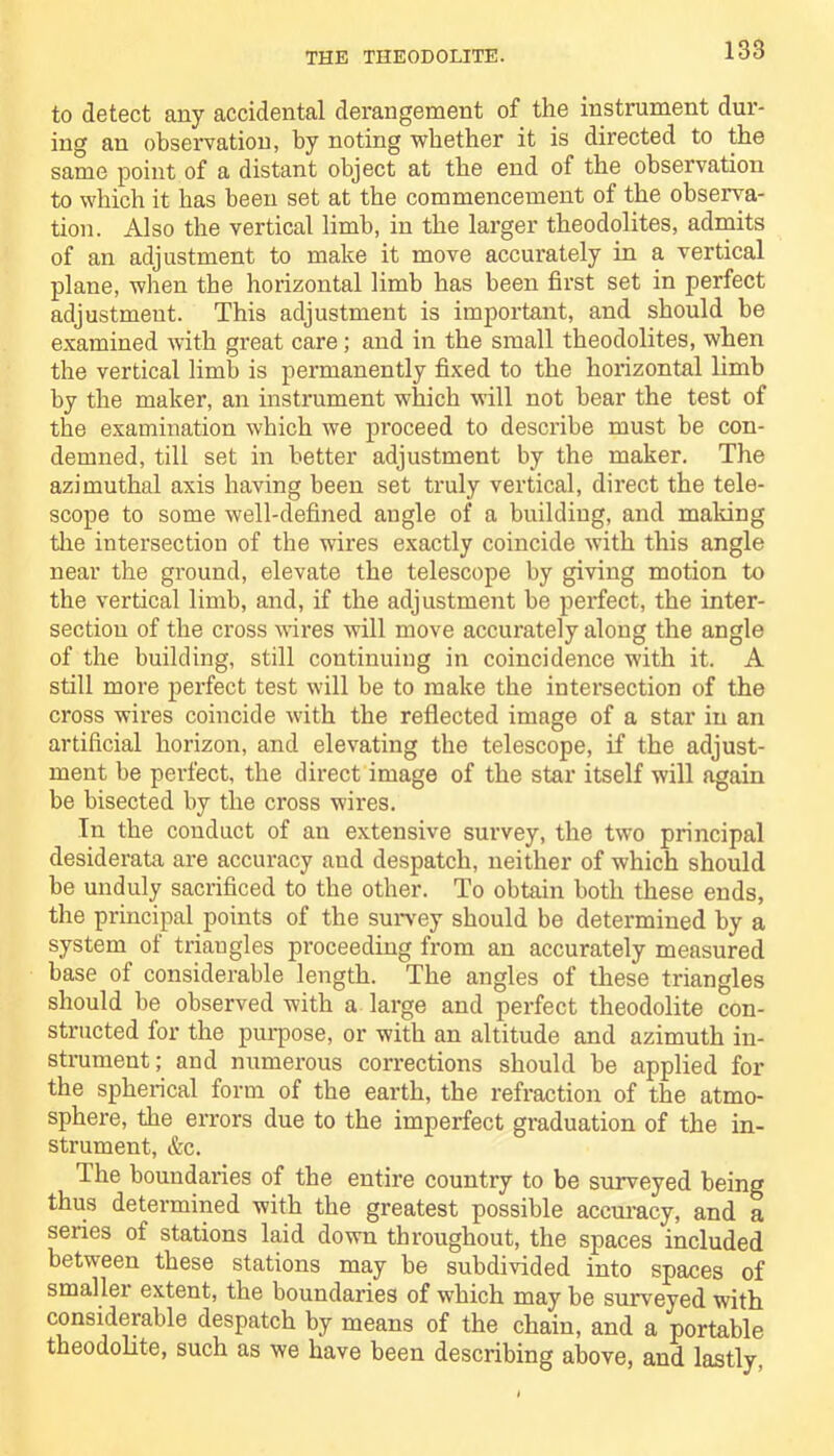 to detect any accidental derangement of the instrument dur- ing an observation, by noting whether it is directed to the same point of a distant object at the end of the observation to which it has been set at the commencement of the observa- tion. Also the vertical limb, in the larger theodolites, admits of an adjustment to make it move accurately in a vertical plane, when the horizontal limb has been first set in perfect adjustment. This adjustment is important, and should be examined with great care; and in the small theodolites, when the vertical limb is permanently fixed to the horizontal limb by the maker, an instrument which will not bear the test of the examination which we proceed to describe must be con- demned, till set in better adjustment by the maker. The azimuthal axis having been set truly vertical, direct the tele- scope to some well-defined angle of a building, and mailing the intersection of the wires exactly coincide with this angle near the ground, elevate the telescope by giving motion to the vertical limb, and, if the adjustment be perfect, the inter- section of the cross wires will move accurately along the angle of the building, still continuing in coincidence with it. A still more perfect test will be to make the intersection of the cross wires coincide with the reflected image of a star in an artificial horizon, and elevating the telescope, if the adjust- ment be perfect, the direct image of the star itself will again be bisected by the cross wires. In the conduct of an extensive survey, the two principal desiderata are accuracy and despatch, neither of which should be unduly sacrificed to the other. To obtain both these ends, the principal points of the survey should be determined by a system of triangles proceeding from an accurately measured base of considerable length. The angles of these triangles should be observed with a large and perfect theodolite con- structed for the purpose, or with an altitude and azimuth in- strument; and numerous corrections should be applied for the spherical form of the earth, the refraction of the atmo- sphere, the errors due to the imperfect graduation of the in- strument, &c. The boundaries of the entire country to be surveyed being thus determined with the greatest possible accuracy, and a series of stations laid down throughout, the spaces included between these stations may be subdivided into spaces of smallei extent, the boundaries of which may be surveyed with considerable despatch by means of the chain, and a portable theodolite, such as we have been describing above, and lastly.