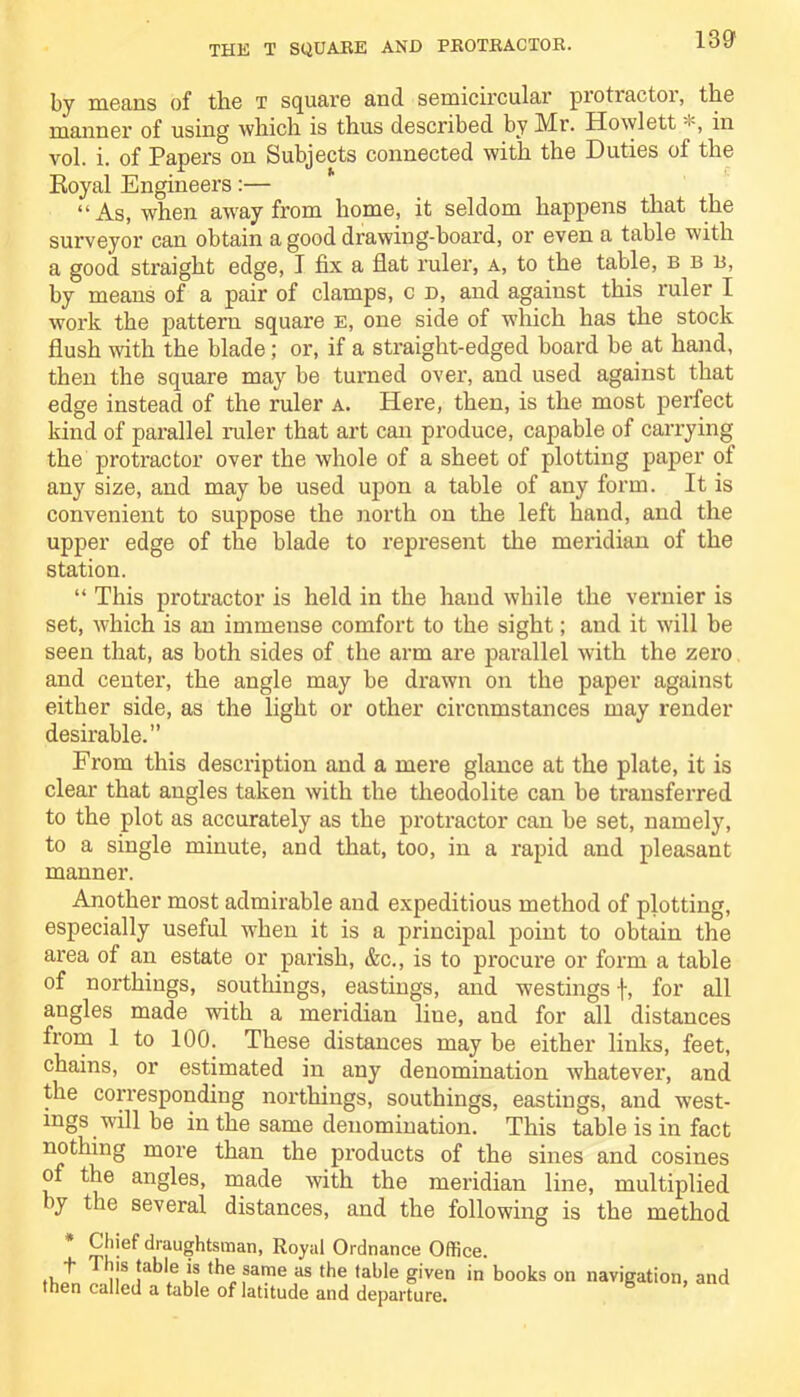 13ff by means of tlie t square and semicircular protractoi, the manner of using which is thus described by Mr. Howlett *, in vol. i. of Papers on Subjects connected with the Duties of the Royal Engineers:— “As, when aw'ay from home, it seldom happens that the surveyor can obtain a good drawing-board, or even a table with a good straight edge, I fix a flat ruler, a, to the table, b b b, by means of a pair of clamps, c d, and against this ruler I work the pattern square e, one side of which has the stock flush with the blade; or, if a straight-edged board be at hand, then the square may be turned over, and used against that edge instead of the ruler a. Here, then, is the most perfect kind of parallel ruler that art can produce, capable of carrying the protractor over the whole of a sheet of plotting paper of any size, and may be used upon a table of any form. It is convenient to suppose the north on the left hand, and the upper edge of the blade to represent the meridian of the station. “ This protractor is held in the hand while the vernier is set, which is an immense comfort to the sight; and it will be seen that, as both sides of the arm are parallel with the zero and center, the angle may be drawn on the paper against either side, as the light or other circumstances may render desirable.” From this description and a mere glance at the plate, it is clear that angles taken with the theodolite can be transferred to the plot as accurately as the protractor can be set, namely, to a single minute, and that, too, in a rapid and pleasant manner. Another most admirable and expeditious method of plotting, especially useful when it is a principal point to obtain the area of an estate or parish, &c., is to procure or form a table of northings, southings, eastings, and westings f, for all angles made with a meridian liue, and for all distances from 1 to 100. These distances may be either links, feet, chains, or estimated in any denomination whatever, and the corresponding northings, southings, eastings, and west- ings will be in the same denomination. This table is in fact nothing more than the products of the sines and cosines of the angles, made with the meridian line, multiplied >y the several distances, and the following is the method * S*ef draughtsman, Royal Ordnance Office. . }js jahkis the same as the table given in books on navigation, and then called a table of latitude and departure.