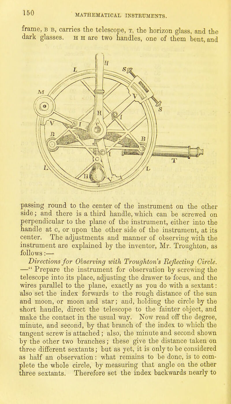 MATHEMATICAL INSTRUMENTS. frame, b b, carries the telescope, t, the horizon glass, and the dark glasses, h h are two handles, one of them bent, and passing round to the center of the instrument on the other side; and there is a third handle, which can be screwed on perpendicular to the plane of the instrument, either into the handle at c, or upon the other side of the instrument, at its center. The adjustments and manner of observing with the instrument are explained by the inventor, Mr. Troughton, as follows:— Directions for Observing with Trougliton s Deflecting Circle. —“ Prepare the instrument for observation by screwing the telescope into its place, adjusting the drawer to focus, and the wires parallel to the plane, exactly as you do with a sextant: also set the index forwards to the rough distance of the sun and moon, or moon and star; and, holding the circle by the short handle, direct the telescope to the fainter object, and make the contact in the usual way. Now read off the degree, minute, and second, by that branch of the index to which the tangent screw is attached; also, the minute and second shown by the other two branches; these give the distance taken on three different sextants; but as yet, it is only to he considered as half an observation: what remains to be done, is to com- plete the whole circle, by measuring that angle on the other three sextants. Therefore set the index backwards nearly to