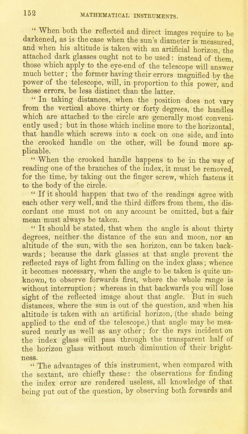 “ When both the reflected and direct images require to be darkened, as is the case when the sun’s diameter is measured, and when his altitude is taken with an artificial horizon, the attached dark glasses ought not to be used: instead of them, those which apply to the eye-end of the telescope will answer much better; the former having their errors magnified by the power of the telescope, will, in proportion to this power, and those errors, be less distinct than the latter. “ In taking distances, when the position does not vary from the vertical above thirty or forty degrees, the handles which are attached to the circle are generally most conveni- ently used; but in those which incline more to the horizontal, that handle which screws into a cock on one side, and into the crooked handle on the other, will be found more ap- plicable. “ When the crooked handle happens to be in the way of reading one of the branches of the index, it must be removed, for the time, by taking out the finger screw, which fastens it to the body of the circle. “ If it should happen that two of the readings agree with each other very well, and the third differs from them, the dis- cordant one must not on any account be omitted, but a fair mean must always be taken. “ It should be stated, that when the angle is about thirty degrees, neither.the distance of the sun and moon, nor an altitude of the sun, with the sea horizon, can be taken back- wards ; because the dark glasses at that angle prevent the reflected rays of light from falling on the index glass; whence it becomes necessary, when the angle to be taken is quite un- known, to observe forwards first, where the whole range is without interruption ; whereas in that backwards you will lose sight of the reflected image about that angle. But in such distances, where the sun is out of the question, and when his altitude is taken with an artificial horizon, (the shade being applied to the end of the telescope,) that angle may be mea- sured nearly as well as any other; for the rays incident on the index glass will pass through the transparent half of the horizon glass without much diminution of their bright- ness. “ The advantages of this instrument, when compared with the sextant, are chiefly these: the observations for finding the index error are rendered useless, all knowledge of that being put out of the question, by observing both forwards and