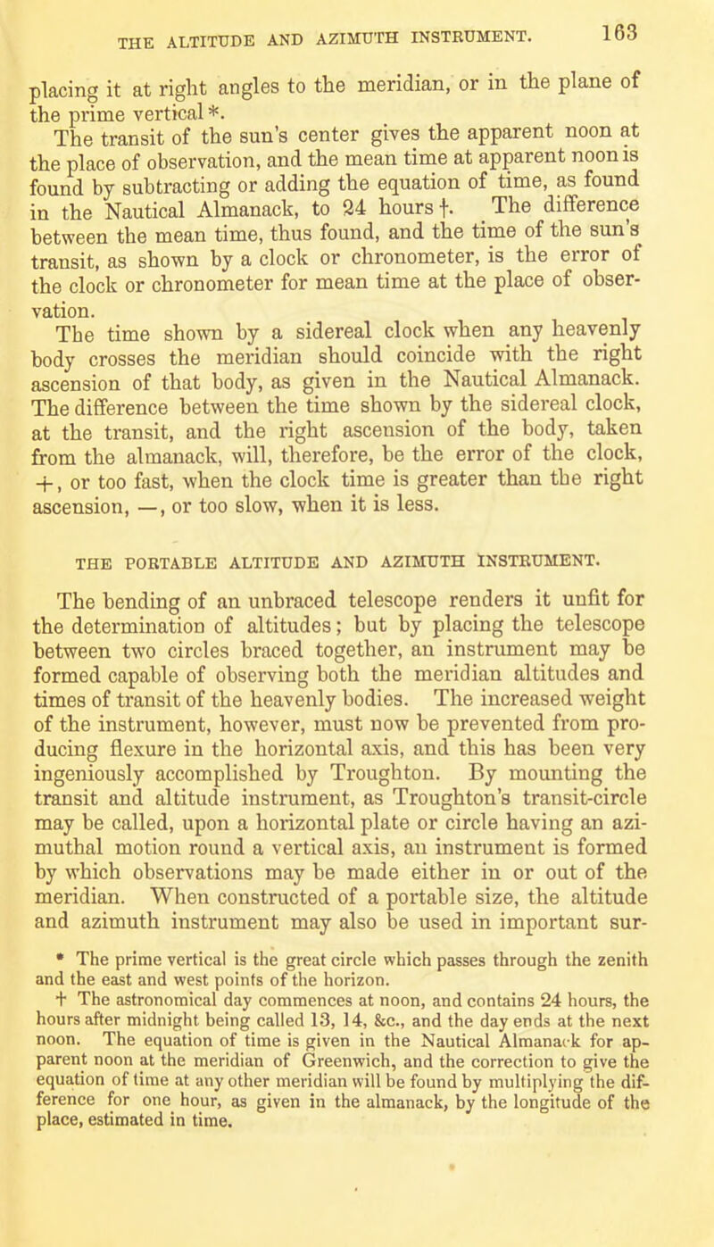 placing it at right angles to the meridian, or in the plane of the prime vertical*. The transit of the sun’s center gives the apparent noon at the place of observation, and the mean time at apparent noon is found by subtracting or adding the equation of time, as found in the Nautical Almanack, to 24 hours f. The difference between the mean time, thus found, and the time of the sun’s transit, as shown by a clock or chronometer, is the error of the clock or chronometer for mean time at the place of obser- vation. The time shown by a sidereal clock when any heavenly body crosses the meridian should coincide with the right ascension of that body, as given in the Nautical Almanack. The difference between the time shown by the sidereal clock, at the transit, and the right asceusion of the body, taken from the almanack, will, therefore, be the error of the clock, + , or too fast, when the clock time is greater than the right ascension, —, or too slow, when it is less. THE PORTABLE ALTITUDE AND AZIMUTH INSTRUMENT. The bending of an unbraced telescope renders it unfit for the determination of altitudes; but by placing the telescope between two circles braced together, an instrument may he formed capable of observing both the meridian altitudes and times of transit of the heavenly bodies. The increased weight of the instrument, however, must now he prevented from pro- ducing flexure in the horizontal axis, and this has been very ingeniously accomplished by Troughton. By mounting the transit and altitude instrument, as Troughton’s transit-circle may be called, upon a horizontal plate or circle having an azi- muthal motion round a vertical axis, an instrument is formed by which observations may be made either in or out of the meridian. When constructed of a portable size, the altitude and azimuth instrument may also be used in important sur- * The prime vertical is the great circle which passes through the zenith and the east and west points of the horizon. + The astronomical day commences at noon, and contains 24 hours, the hours after midnight being called 13, 14, &c., and the day ends at the next noon. The equation of time is given in the Nautical Almanack for ap- parent noon at the meridian of Greenwich, and the correction to give the equation of time at any other meridian will be found by multiplying the dif- ference for one hour, as given in the almanack, by the longitude of the place, estimated in time.