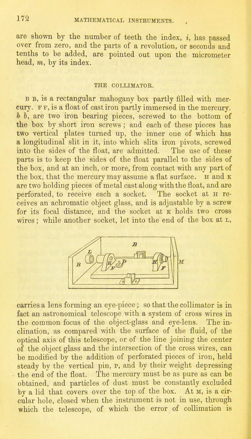 are shown by the number of teeth the index, i, has passed over from zero, and the parts of a revolution, or seconds and tenths to he added, are pointed out upon the micrometer head, m, by its index. THE COLLIMATOR. b b, is a rectangular mahogany box partly filled with mer- cury. f f, is a float of cast iron partly immersed in the mercury. b b, are two iron bearing pieces, screwed to the bottom of the box by short iron screws ; and each of these pieces has two vertical plates turned up, the inner one of which has a longitudinal slit in it, into which slits iron pivots, screwed into the sides of the float, are admitted. The use of these parts is to keep the sides of the float parallel to the sides of the box, and at an inch, or more, from contact with any part of the box, that the mercury may assume a flat surface, h and k are two holding pieces of metal cast along with the float, and are perforated, to receive each a socket. The socket at h re- ceives an achromatic object glass, and is adjustable by a screw for its focal distance, and the socket at k holds two cross wires; while another socket, let into the end of the box at l, carries a lens forming an eye-piece; so that the collimator is in fact an astronomical telescope with a system of cross wires in the common focus of the object-glass and eye-lens. The in- clination, as compared with the surface of the fluid, of the optical axis of this telescope, or of the line joining the center of the object glass and the intersection of the cross wires, can be modified by the addition of perforated pieces of iron, held steady by the vertical pin, p, and by their weight depressing the end of the float. The mercury must be as pure as can be obtained, and particles of dust must be constantly excluded by a lid that covers over the top of the box. At m, is a cir- cular hole, closed when the instrument is not in use, through which the telescope, of which the error of collimation is