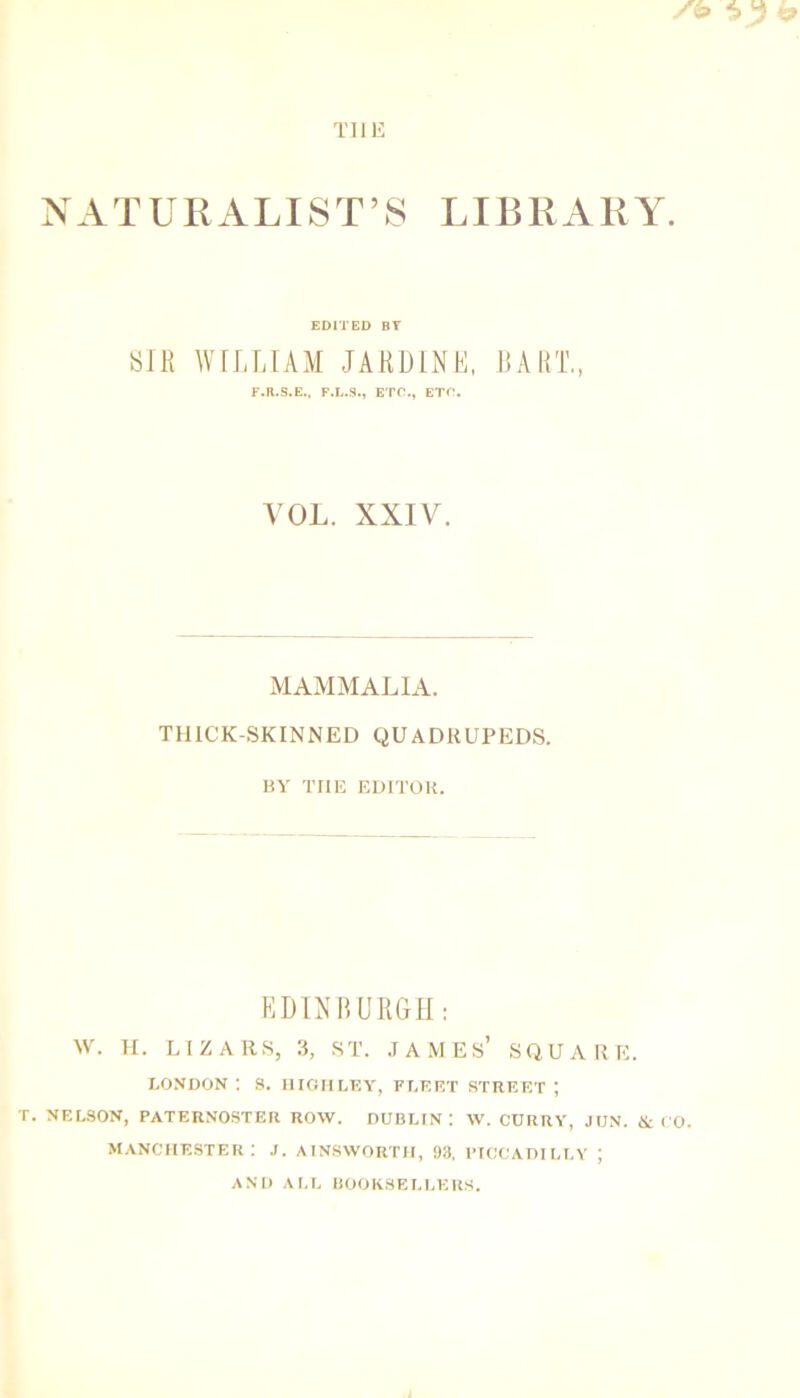 NATURALIST’S LIBRARY. EDITED BT SIR WILLIAM JARDINL, RART„ F.R.S.E.. F.L.S., ETC., ETO. A'OL. XXIV. MAMMALIA. THICK-SKINNED QUADRUPEDS. BY THE EDITOR. KDINBURGH: W. H. LIZARS, 3, ST. .TAMEs’ SQUARE. LONDON ; S. niGIILEY, FLEET STREET ; T. NELSON, PATERNOSTER ROW. DUBLIN: W. CURRY, JUN. &CO. .Manchester: j. ainsworth, 93, Piccadilly ; AND ALL BOOKSELLERS.