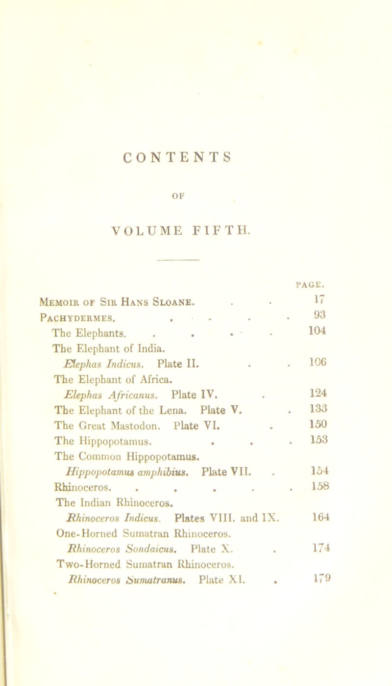 CONTENTS OF VOLUME FIFTH. PAGE. Memoir of Sir Hans Sloane. . • U Pachydermes. . - . .93 The Elephants. . . • • 104 The Elephant of India. Etephas Indicus. Plate II. . • 106 The Elephant of Africa. Elephas Africanus. Plate IV. . 124 The Elephant of the Lena. Plate V. . 133 The Great Mastodon. Plate VI. . 150 The Hippopotamus. . . • 153 The Common Hippopotamus. Hippopotamus amphibius. Plate VII. . 154 Rhinoceros. . . . . .158 The Indian Rhinoceros. Rhinoceros Indicus. Plates VIII. and IX. 164 One-Horned Sumatran Rhinoceros. Rhinoceros Sondaicus, Plate X. . 174 Two-Horned Sumatran Rhinoceros. Rhinoceros tiumatranus. Plate XI. . 179