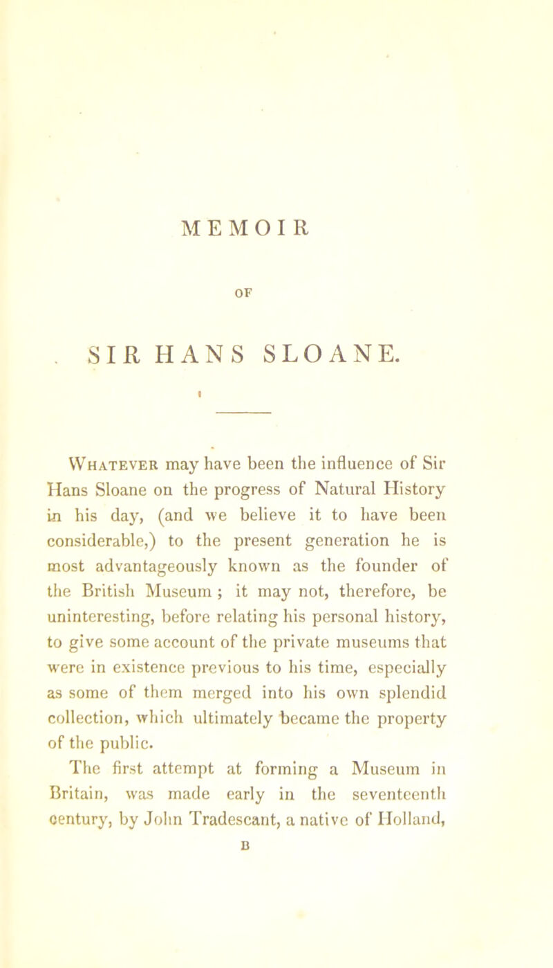 MEMOIR OF SIR HANS SLO ANE. I Whatever may have been the influence of Sir Hans Sloane on the progress of Natural History in his day, (and we believe it to have been considerable,) to the present generation he is most advantageously known as the founder of the British Museum ; it may not, therefore, be uninteresting, before relating his personal history, to give some account of the private museums that were in existence previous to his time, especially as some of them merged into his own splendid collection, which ultimately became the property of the public. The first attempt at forming a Museum in Britain, was made early in the seventcentli century, by Jolin Tradescant, a native of Holland, D