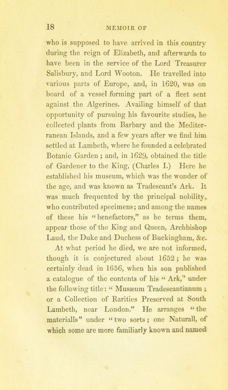 who is supposed to have arrived in this country during the reign of Elizabeth, and afterwards to have been in the service of the Lord Treasurer Salisbury, and Lord Wooton, He travelled into various parts of Europe, and, in 1620, was on board of a vessel forming part of a fleet sent against the Algerines. Availing himself of that opportunity of pursuing his favourite studies, he collected plants from Barbary and the Mediter- ranean Islands, and a few years after we find him settled at Lambeth, where he founded a celebrated Botanic Garden ; and, in 1629, obtained the title of Gardener to the King, (Charles I.) Here he established his museum, which was the wonder of the age, and was known as Tradescant’s Ark. It was much frequented by the principal nobility, who contributed specimens; and among the names of these his “benefactors,” as he terms them, appear those of the King and Queen, Archbishop Laud, the Duke and Duchess of Buckingham, Sec. At what period he died, we are not informed, though it is conjectured about 1652; he was certainly dead in 1656, when his son published a catalogue of the contents of his “ Ark,” under the following title: “ Musmum Tradescantianura ; or a Collection of Rarities Preserved at South Lambeth, near London.” He arranges “ the materialls ” under “ two sorts; one Naturall, of which some are more familiarly known and named