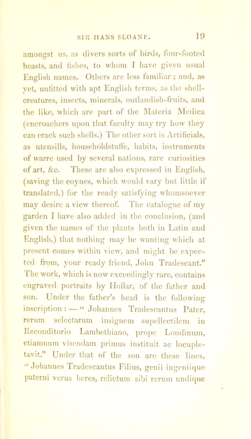 amongst ns, as divers sorts of birds, four-footed beasts, and fislies, to whom I liave given usual English names. Others are less familiar; and, as yet, unfitted with apt English terms, as the sliell- creatures, insects, minerals, outlandish-fruits, and the like, which are part of the Materia Medica (encroachers upon that fiiculty may try how they can crack such sliells.) The other sort is Artificials, as utensills, householdstuffe, habits, instruments of warre used by several nations, rare curiosities of art, &c. These are also expressed in English, (saving the coynes, which would vary but little if translated,) for the ready satisfying whomsoever may desire a view thereof. The catalogue of my garden I have also added in tlie conclusion, (and given the names of the plants both in Latin and English,) that nothing may be wanting which at present comes within view, and might be expec- ted from, your ready friend, Jolin Tradescant.” The work, which is now exceedingly rare, contains engraved portraits by Hollar, of the father and son. Under the father’s head is the following inscription: — “Johannes Tradescantus Pater, rerum selectarum insignem supellectilem in Ileconditorio Lambetliiano, jirope Lnndinum, etiamnum visendam primus instituit ac locuple- tavit.” Under that of the son are these lines, “ Johannes Tradescantus Filius, genii ingcnii<-(ue paterni verus hcres, relictum sibi rcrum undique