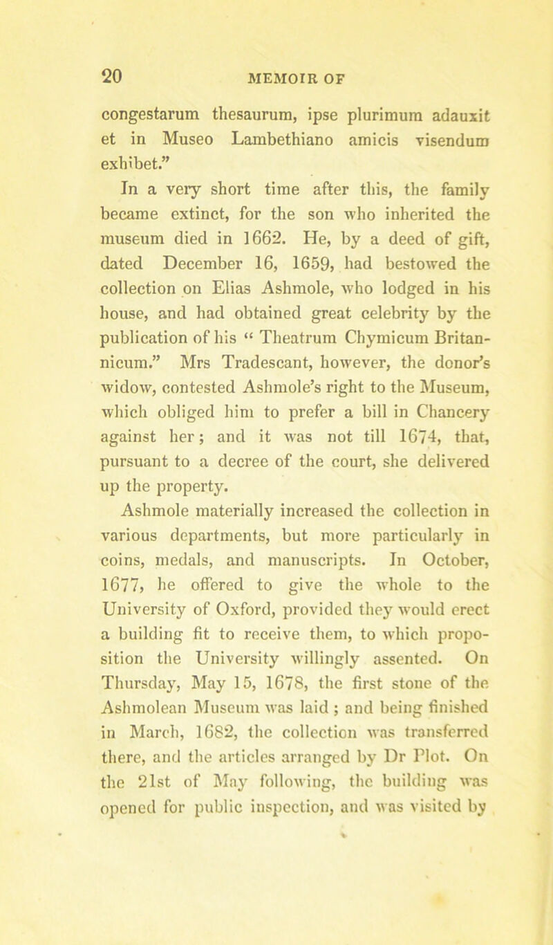 congestarum thesaurura, ipse plurlmura adauxit et in Museo Lambethiano amicis Tisendum exhibet.” In a very short time after this, the family beeame extinct, for the son who inherited the museum died in 1662. He, by a deed of gift, dated December 16, 1659, had bestowed the collection on Elias Ashmole, w'ho lodged in his house, and had obtained great celebrity by the publication of his “ Theatrura Chymicum Britan- nicum.” Mrs Tradescant, however, the donor’s widow, contested Ashmole’s right to the Museum, which obliged him to prefer a bill in Chancery against her; and it Avas not till 1674, that, pursuant to a decree of the court, she delivered up the property. Ashmole materially increased the collection in various departments, but more particularly in coins, medals, and manuscripts. In October, 1677, he offered to give the whole to the University of Oxford, provided they would erect a building fit to receive them, to which propo- sition the University willingly assented. On Thursday, May 15, 1678, the first stone of the Ashmolean Museum was laid ; and being finished in March, 1682, the collection was transferred there, and the articles arranged by Dr Plot. On the 21st of May following, the building was opened for public inspection, and was visited by