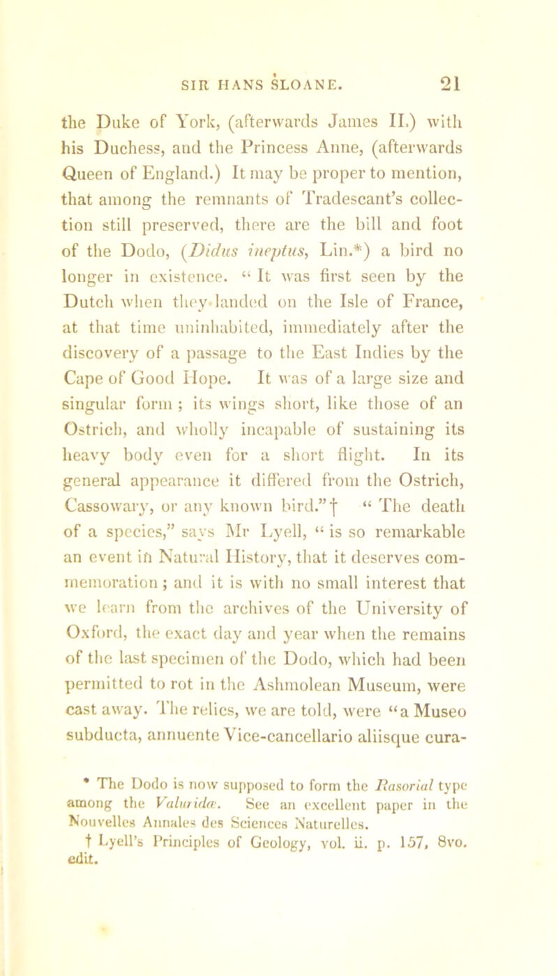 the Duke of York, (afterwards James II.) with his Duchess, and the Princess Anne, (afterwards Queen of England.) It may be proper to mention, that among the remnants of Tradescant’s collec- tion still preserved, there are the bill and foot of the Dodo, (Didus itiepius, Lin.*) a bird no longer in existence. “ It was first seen by the Dutch when they landc'd on the Isle of France, at that time uninhabited, immediately after the discovery of a passage to the East Indies by the Cape of Good Hope. It was of a large size and singular form ; its wings short, like those of an Ostrich, and wholly incapable of sustaining its heavy body even for a short flight. In its general appearance it differed from the Ostrich, Cassowary, or any known bird.”f “ The death of a species,” says Mr Lyell, “ is so remarkable an event ifi Natural History, that it deserves com- memoration ; and it is with no small interest that we learn from the archives of the University of Oxf )rd, the exact day and year when the remains of the last specimen of the Dodo, which had been permitted to rot in the Ashmolean Museum, were cast away. The relics, we are told, were “a Museo subducta, annuente Vice-cancellario aliisque cura- * The Dodo is now supposed to form the liasorial type among the Valutida’. See an excellent paper In the Nouvelles Annales des Sciences Natiirelles. t Lyell’s I’rinciples of Geology, vol. ii. p. 157, 8vo. edit.