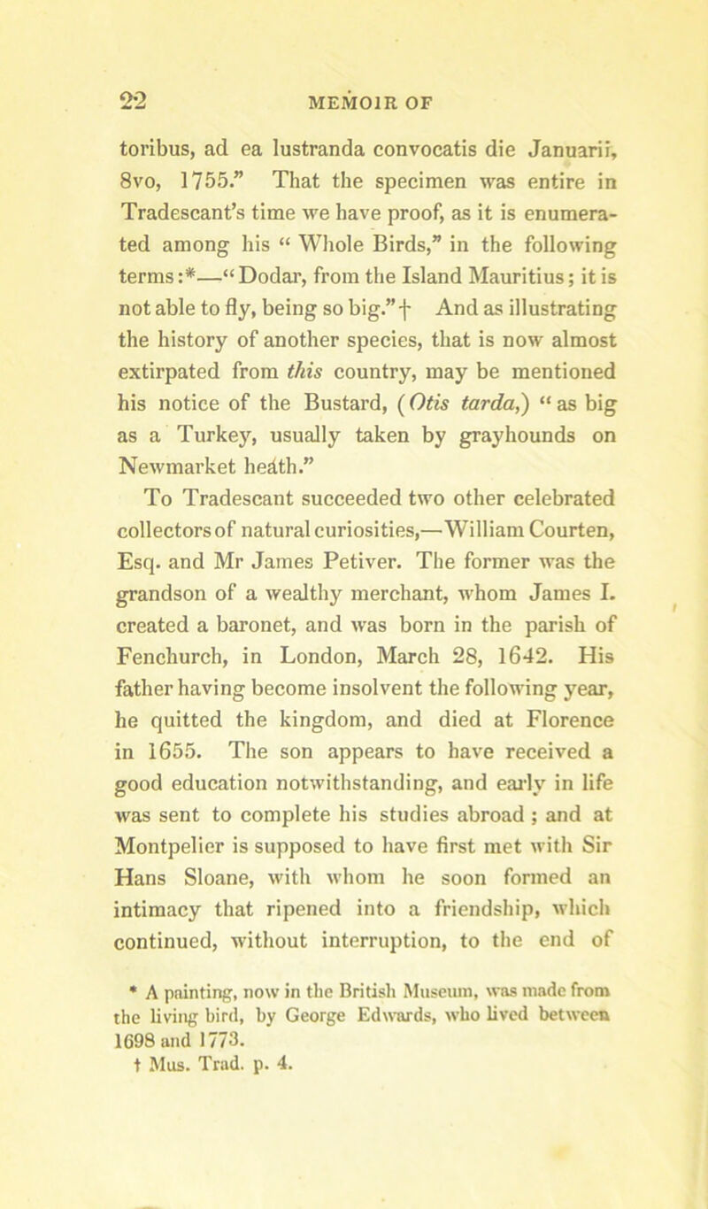 toribus, ad ea lustranda convocatis die Januarii, 8vo, 1755” That the specimen was entire in Tradescant’s time we have proof, as it is enumera- ted among his “ Wliole Birds,” in the following terms :*—“ Dodar, from the Island Mauritius; it is not able to fly, being so big.”f And as illustrating the history of another species, that is now almost extirpated from this country, may be mentioned his notice of the Bustard, (Otis tarda,) “ as big as a Turkey, usually taken by grayhounds on Newmarket hedth.” To Tradescant succeeded two other celebrated collectors of natural curiosities,—William Courten, Esq. and Mr James Petiver. The former was the grandson of a wealthy merchant, whom James I. created a baronet, and was born in the parish of Fenchurch, in London, March 28, 1642. His father having become insolvent the following year, he quitted the kingdom, and died at Florence in 1655. The son appears to have received a good education notwithstanding, and eai’ly in life was sent to complete his studies abroad ; and at Montpelier is supposed to have first met with Sir Hans Sloane, with whom he soon formed an intimacy that ripened into a friendship, whicli continued, without interruption, to the end of • A painting, now in the British Museiun, was made from the living bird, by George EdxN’ards, who lived between 1698 and 1773. t Mus. Trad. p. 4.