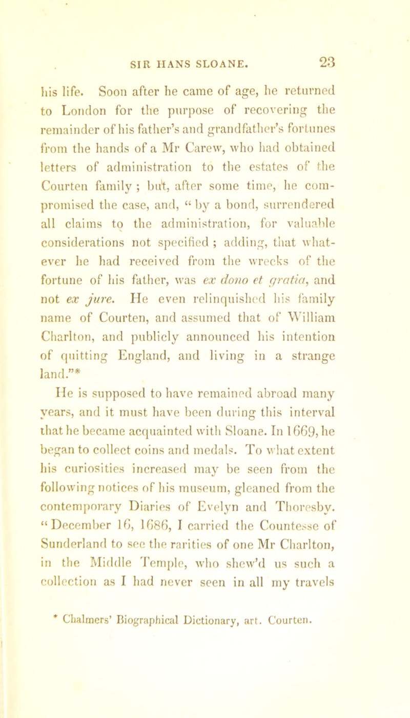 his life. Soon after he came of age, he returned to London for tlie purpose of recovering the remainder of his father’s and grandfather’s fortunes from tlie liands of a Mr Carew, who Iiad obtained letters of administration to the estates of tlie Courten family ; bid, after some time, he com- promised the case, and, “ by a bond, surrendered all claims to the administration, for valuable considerations not specified ; adding, that what- ever he had received from the wrecks of the fortune of his fatlier, was ex doiio et gratia, and not ex jure. He even relinquished his family name of Courten, and assumed that of William Charlton, and publicly announced his intention of quitting England, and living in a strange land.”* He is supposed to have remained abroad many years, and it must have been during this interval that he became acquainted with Sloane. In 1(369, he began to collect coins and medals. To what extent his curiosities increased may be seen from the following notices of his museum, gleaned from the contemporary Diaries of Evelyn and Thoresby. “December 16, 1686, I carried the Countesse of Sunderland to sec the rarities of one Mr Charlton, in the Middle Teni[)le, who shew’d us such a collection as I had never seen in all my travels Chalmers’ Biographical Dictionary, art. Courten.