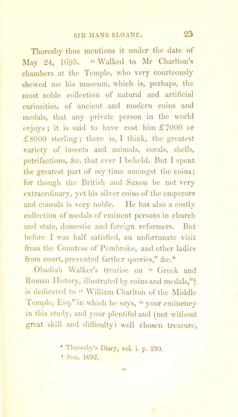 Tlioresby thus mentions it under the date of May 24, 1695. “ Walked to Mr Charlton’s chambers at the Temple, who very courteously shewed me his museum, which is, perhaps, the most noble collection of natural and artificial curiosities, of ancient and modern coins and medals, that any private person in the world enjoys; it is said to have cost him £7000 or £8000 sterling; there is, I think, the greatest variety of insects and animals, corals, shells, petrifactions, &c. that ever I 'beheld. But I spent the greatest part of my time amongst the coins; for though the British and Saxon be not very extraordinary, yet his silver coins of the emperors and consuls is very noble. He has also a costly collection of medals of eminent persons in church and state, domestic and foreign reformers. But before I was half satisfied, an unfortunate visit from the Countess of Pembroke, and other ladies from court, prevented farther queries,” &c.* Obadiali Walker’s treatise on “ Greek and Roman History, illustrated by coinsand mcdals,”f is dedicated to “ William Charlton of the Middle Temple, Esq.” in which he says, “ your eminency in this stud}', and your plentiful and (not without great skill and difficulty') well chosen treasure, * Thorusby’s Diary, vol. i. p. 299. t 8vo. 1G92.