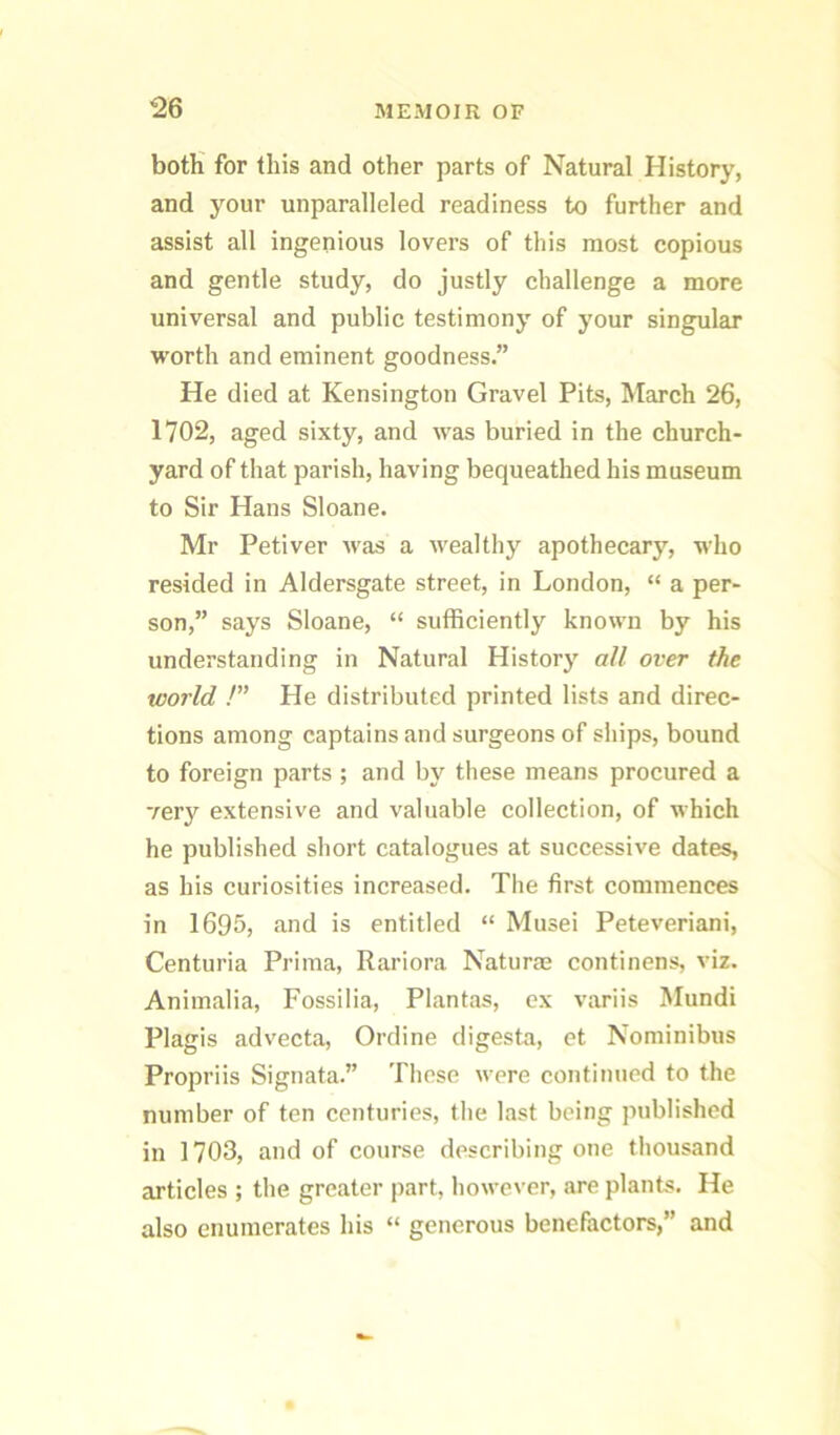 botH for this and other parts of Natural History, and your unparalleled readiness to further and assist all ingenious lovers of this most copious and gentle study, do justly challenge a more universal and public testimony of your singular worth and eminent goodness.” He died at Kensington Gravel Pits, March 26, 1702, aged sixty, and was buried in the church- yard of that parish, having bequeathed his museum to Sir Hans Sloane. Mr Petiver was a wealthy apothecary, who resided in Aldersgate street, in London, “ a per- son,” says Sloane, “ sufficiently known by his understanding in Natural History all over the world !” He distributed printed lists and direc- tions among captains and surgeons of ships, bound to foreign parts ; and by these means procured a ver}'^ extensive and valuable collection, of which he published short catalogues at successive dates, as his curiosities increased. The first commences in I695, and is entitled “ Musei Peteveriani, Centuria Prima, Rariora Naturae continens, viz. Animalia, Fossilia, Plantas, ex variis Mundi Plagis advecta, Ordine digesta, et Noniinibus Propriis Signata.” Tliese were continued to the number of ten centuries, tlie last being published in 1703, and of course describing one thousand articles ; the greater part, however, are plants. He also enumerates his “ generous benefactors,” and
