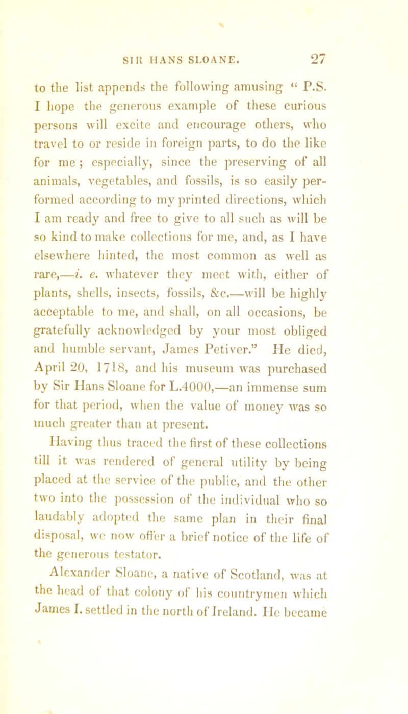 to the list appends tiie following amusing “ P.S. I hope the generous example of these curious persons will excite and encourage others, who travel to or reside in foreign parts, to do the like for me ; especially, since the preserving of all animals, vegetables, and fossils, is so easily per- formed according to my printed directions, which I am ready and free to give to all such as will be so kind to make collections for me, and, as I have elsewhere hinted, the most common as well as rare,—i. e. whatever they meet with, either of plants, shells, insects, fossils, &c.—will be highl} acceptable to me, and shall, on all occasions, be gratefully acknowledged by your most obliged and humble servant, James Petiver.” Pie died, April 20, I7I8, and his museum was purchased by Sir Hans Sloane for L.4000,—an immense sum for that period, when the value of money w'as so much greater than at jiresent. Having thus traced the first of these collections till it was rendered of general utility by being placed at the service of the public, and the other two into the possession of the individual who so laudaljly adopt(;d the same plan in their final disposal, we now offer a brief notice of the life of the generous testator. Alexander Sloane, a native of Scotland, w^as at the head of that colony of his countrymen which James I. settled in the north of Ireland. He became