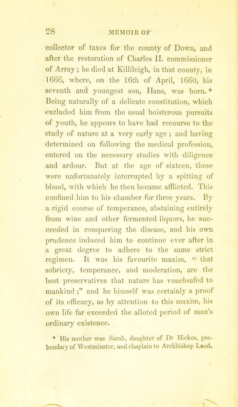 collector of taxes for the county of Down, and after the restoration of Charles II. commissioner of Array; he died at Killileigh, in that count}-, in 1666, Avhere, on the l6th of April, 1660, his seventh and youngest son, Hans, was born. * Being naturally of a delicate constitution, which excluded him from the usual boisterous pursuits of youth, he appears to have had recourse to the study of nature at a very early age ; and having determined on following the medical profession, entered on the necessary studies with diligence and ardour. But at the age of sixteen, these were unfortunately interrupted by a spitting of blood, with which he then became afflicted. This confined him to his chamber for three years. By a rigid course of temperance, abstaining entirely from wine and other fermented liquors, he suc- ceeded in conquering the disease, and his own prudence induced him to continue ever after in a great degree to adhere to the same strict regimen. It was his favourite maxim, “ that sobriety, temperance, and moderation, are the best preservatives that nature has vouchsafed to mankind and he himself was certainly a proof of its efficacy, as by attention to this maxim, his own life far exceeded the alloted period of man’s ordinary existence. * His mother was Sar.ih, daughter of Dr Hickes, pre- bendary of Westminster, and cliaplain to Archbishop Laud.