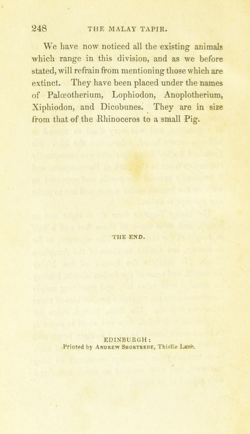 We have now noticed all the existing animals which range in this division, and as we before stated, will refrain from mentioning those which are extinct. They have been placed under the names of Paloeotherium, Lophiodon, Anoplotherium, Xiphiodon, and Dicobunes. They are in size from that of the Rhinoceros to a small Pig. THE END. EDINBURGH: PfiDt<>d by Andrew Suobtrede, Thislle Lan*'.