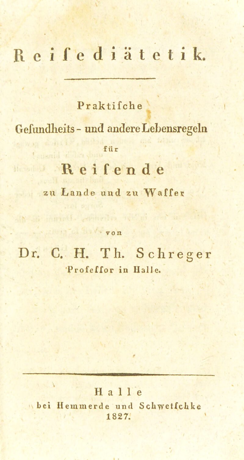 Reil’ediätetik. Praktifche Gefundlieits - und andere Lebensregeln für f Reifende zu Lande und zu Waffer „ / j ■ \ / von Dr. C. H. Th. Schreger Profeffor in Halle. r Halle bei Hemmerde und Sckwetlchke 1827.