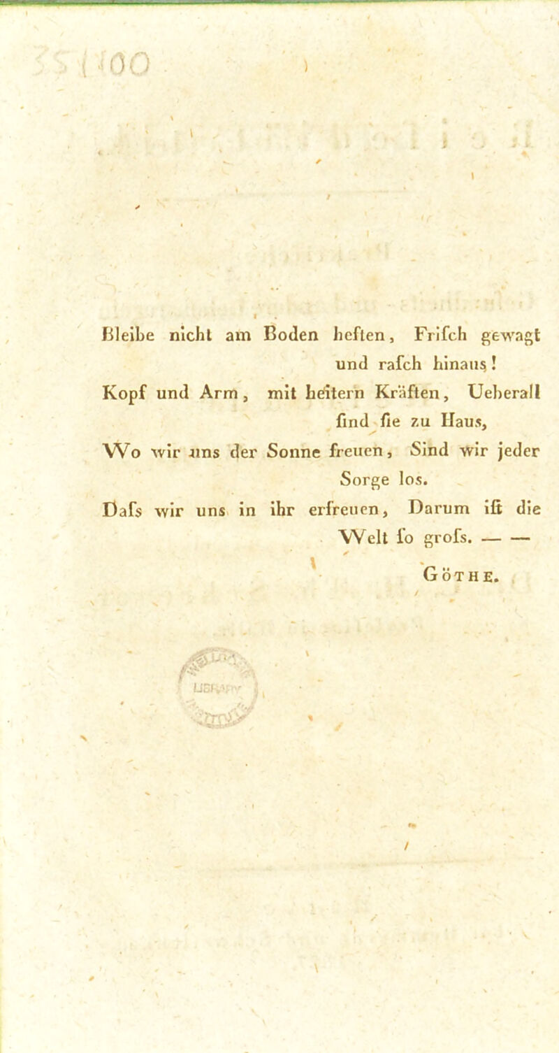 Bleibe nicht am Boden heften, Frifch gewagt und rafch hinaus! Kopf und Arm, mit Leitern Kräften, Ueherall find fie 7.u Haus, Wo wir uns der Sonne freuen. Sind wir jeder Sorge los. Dafs wir uns in ihr erfreuen. Darum iß die Welt io grofs. \ Göthe 0