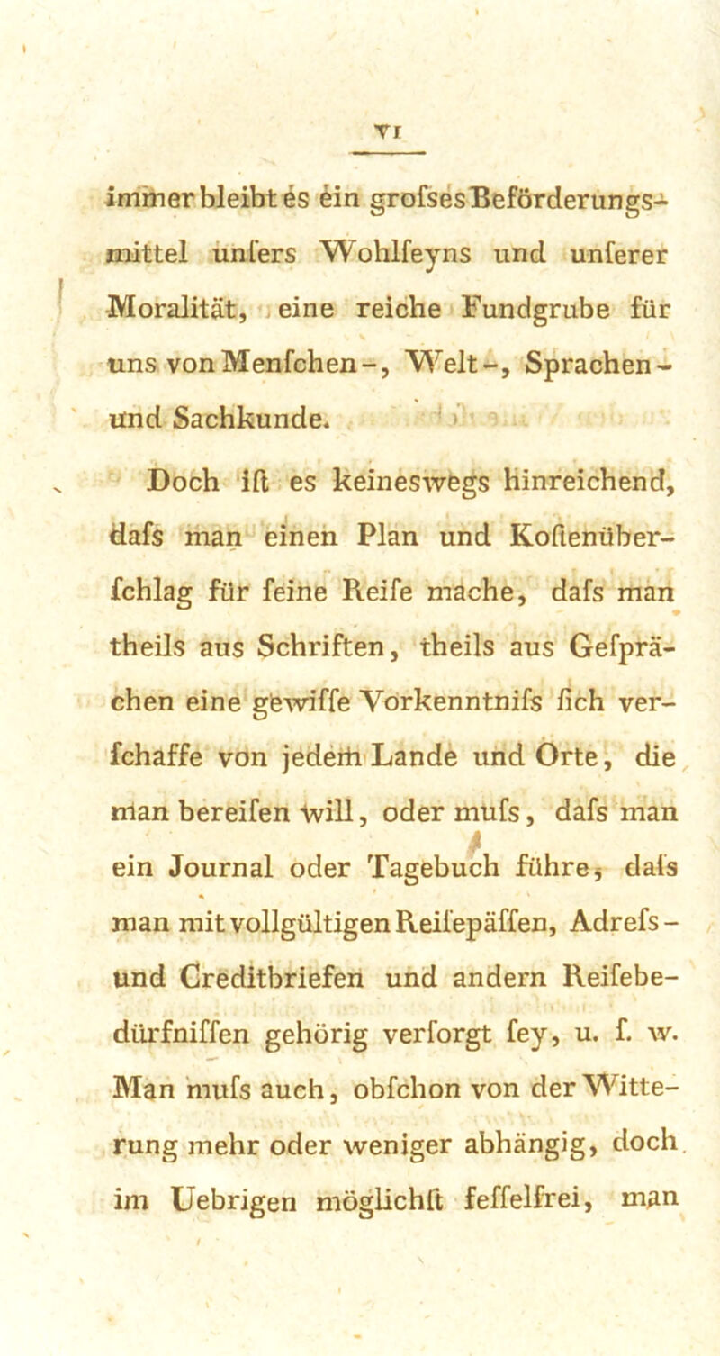 TI immer bleibt es ein grofses Beförderungs- mittel unfers Wohlfeyns und unferer Moralität, eine reiche Fundgrube für uns vonMenfchen-, Welt-, Sprachen- Und Sachkunde. Doch Ift es keineswegs hinreichend, tiafs man einen Plan und Koüenüber- fchlag für feine Reife mache, dafs man theils aus Schriften, theils aus Gefprä- chen eine gewiffe Vorkenntnifs fich ver- fchaffe von jederh Lande und Orte, die rrian bereifen will, oder mufs, dafs man ein Journal oder Tagebuch führe * dais man mit vollgültigen Reifepäffen, Adrefs- und Creditbriefen und andern Reifebe- diirfniffen gehörig verforgt fey, u. f. w. Man mufs auch, obfchon von der Witte- rung mehr oder weniger abhängig, doch im Uebrigen möglichit feffelfrei, man