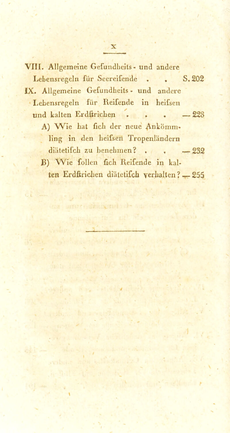 X VIII. Allgemeine Gefundhcits - und andere Lebensregeln für Seereifende . . S. 202 IX. Allgemeine Gefundbeits - und andere Lebensregeln für Reifende in heifsen und kalten Erdftricben ... — 228 A) Wie bat ficb der neue Ankömm- ling in den beifsen Tropenländern diätetifcb zu benebrnen? . , —232 B) Wie füllen ficb Reifende in kal- ten Erdftricben diätetifcb verhalten ? -r- 255 \ I