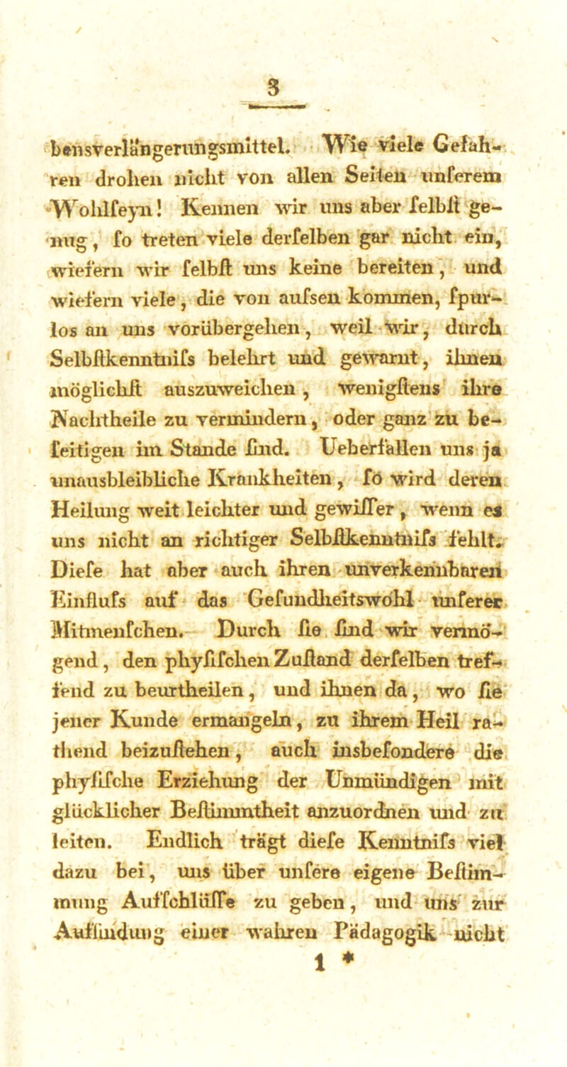 bensverlangerungsmittel. Wie viele Gefah- ren drohen nicht von allen Seiten unferem Wohlfeyn! Kennen wir uns aber felblt ge- nug , fo treten viele derfelben gar nicht ein, wiefern wir felbfl uns keine bereiten, und wiefern viele, die von aufsen kommen, fpur- los an uns voriibergelien, weil wir, durch Selbflkenntnifs belehrt und gewarnt , ilmen möglichA auszuweichen, wenigftens ihre Kacht heile zu vermindern, oder ganz zu be- leih gen hn Stande Und. Ueberfallen uns ja unausbleibliche Krankheiten , fö wird deren Heilung weit leichter und gewifler , wenn es uns nicht an richtiger Selbflkenntnifs fehlt. Diefe hat ober auch ihren unverkennbaren Einflufs auf das Gefundheitswöhl unferer Mitmenfchen. Durch fie find wir vermö- gend , den phyfifclien Zufland derfelben tref- fend zu beurtheilen, und ihnen da, wo fie jener Kunde ermangeln, zu ihrem Heil ra- thend beizuilehen, auch insbefondere die phyfifche Erziehung der Unmündigen mit glücklicher Beflinuntheit anzuordnen und zu leiten. Endlich trägt diefe Kenntnifs viel dazu bei, uns über unfere eigene Beftim- mung AuffchlliiTe zu geben, und uns zur Auffindung einer wahren Pädagogik nicht 1 *