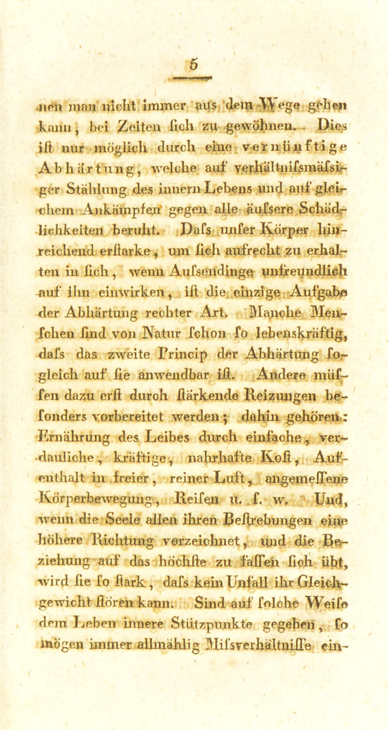 6 nen man nicht immer aus dem W'ege gellen kann , bei Zeiten lieh zu gewöhnen. Dies iit nur möglich durch eine vernünftige Abhärtung, welche auf yerhältnifsmäfsi- ger Stählung des innern Lebens und auf gleir •chem Ankämpfen' gegen alle äufsere Schäd- lichkeiten beruht. Dafs. mifer Körper hin- reichend erllarke, um lieh aufrecht zu erhal- ten in hch , wenn Aulsendingq unlf eundlicli auf ilm einwirken, lit die einzige Aufgabe« der Abhärtung rechter Art. Manche Meir- ichen fmd von Natur fchon fo lebenskräftig, dafs das zweite Princip der Abhärtung fo- gleich auf he anwendbar ift. Andere muf- fen dazu erfi duroh harkende Reizungen be- fonders vorbereitet werden ; dahin gehören.: Ernährung des Leibes durch einfache, ver- dauliche , kräftige, nahrhafte Koft, Auf- enthalt in freier, reiner Luft, angemeflene Körperbewegung., Reifen U. f. w, ■ Und, wenn die Seele allen ihren Belfrebungen eine höhere Richtung verzeichnet, und die Be- ziehung auf das höchite zu fällen fioh übt, wird he fo fiark , dafs kein Unfall ihr Gleich- gewicht hören kann. Sind auf folche Weife dem Leben innere Stützpunkte gegeben, fo mögen immer alhnählig Mifsrerhältnihe ein-