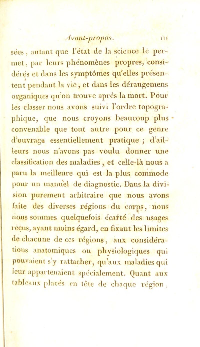 sëes, autant que l’e'tat de la science le per- met , par leurs plie'nomènes propres, consi- de'rés et dans les symptômes quelles présen- tent pendant la vie, et dans les dérangemens organiques qu’on trouve après la mort. Pour les classer nous avons suivi l’ordre topogra- phique, que nous croyons beaucoup plus * convenable c[ue tout autre pour ce genre d’ouvrage essentiellement pratique j d’ail- leurs nous n’avons pas voulu donner une classification des maladies , et celle-là nous a paru la meilleure qui est la plus commode pour un manuel de diagnostic. Dans la divi- sion purement arbitraire que nous avons laite des diverses régions du corps, nous nous sommes quelquefois écarté des usages reçus, ayant moins égard, en fixant les limites de chacune de ces régions, aux considéra- tions anatomiques ou physiologiques qui pouvaient s’y rattacher, qu’aux maladies qui leur appartenaient spécialement, (tuant aux lableaux placés en tête de chaque région ,